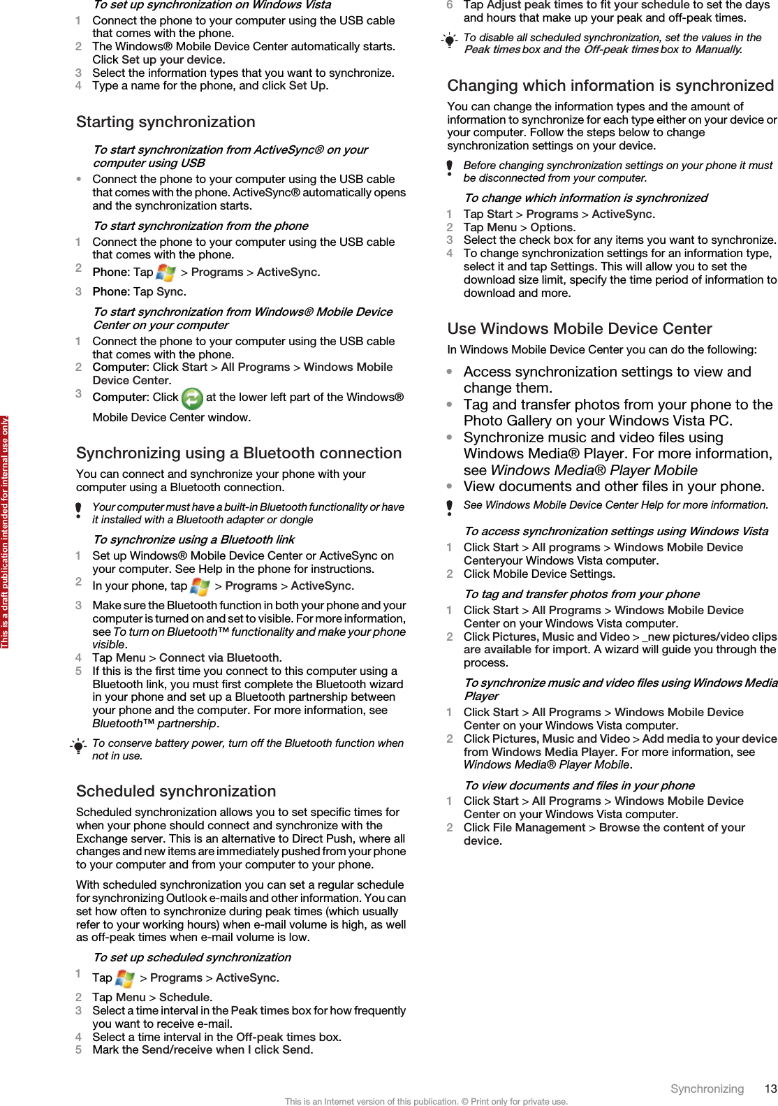 To set up synchronization on Windows Vista1Connect the phone to your computer using the USB cablethat comes with the phone.2The Windows® Mobile Device Center automatically starts.Click Set up your device.3Select the information types that you want to synchronize.4Type a name for the phone, and click Set Up.Starting synchronizationTo start synchronization from ActiveSync® on yourcomputer using USB•Connect the phone to your computer using the USB cablethat comes with the phone. ActiveSync® automatically opensand the synchronization starts.To start synchronization from the phone1Connect the phone to your computer using the USB cablethat comes with the phone.2Phone: Tap  &gt; Programs &gt; ActiveSync.3Phone: Tap Sync.To start synchronization from Windows® Mobile DeviceCenter on your computer1Connect the phone to your computer using the USB cablethat comes with the phone.2Computer: Click Start &gt; All Programs &gt; Windows MobileDevice Center.3Computer: Click   at the lower left part of the Windows®Mobile Device Center window.Synchronizing using a Bluetooth connectionYou can connect and synchronize your phone with yourcomputer using a Bluetooth connection.Your computer must have a built-in Bluetooth functionality or haveit installed with a Bluetooth adapter or dongleTo synchronize using a Bluetooth link1Set up Windows® Mobile Device Center or ActiveSync onyour computer. See Help in the phone for instructions.2In your phone, tap  &gt; Programs &gt; ActiveSync.3Make sure the Bluetooth function in both your phone and yourcomputer is turned on and set to visible. For more information,see To turn on Bluetooth™ functionality and make your phonevisible.4Tap Menu &gt; Connect via Bluetooth.5If this is the first time you connect to this computer using aBluetooth link, you must first complete the Bluetooth wizardin your phone and set up a Bluetooth partnership betweenyour phone and the computer. For more information, seeBluetooth™ partnership.To conserve battery power, turn off the Bluetooth function whennot in use.Scheduled synchronizationScheduled synchronization allows you to set specific times forwhen your phone should connect and synchronize with theExchange server. This is an alternative to Direct Push, where allchanges and new items are immediately pushed from your phoneto your computer and from your computer to your phone.With scheduled synchronization you can set a regular schedulefor synchronizing Outlook e-mails and other information. You canset how often to synchronize during peak times (which usuallyrefer to your working hours) when e-mail volume is high, as wellas off-peak times when e-mail volume is low.To set up scheduled synchronization1Tap  &gt; Programs &gt; ActiveSync.2Tap Menu &gt; Schedule.3Select a time interval in the Peak times box for how frequentlyyou want to receive e-mail.4Select a time interval in the Off-peak times box.5Mark the Send/receive when I click Send.6Tap Adjust peak times to fit your schedule to set the daysand hours that make up your peak and off-peak times.To disable all scheduled synchronization, set the values in thePeak times box and the Off-peak times box to Manually.Changing which information is synchronizedYou can change the information types and the amount ofinformation to synchronize for each type either on your device oryour computer. Follow the steps below to changesynchronization settings on your device.Before changing synchronization settings on your phone it mustbe disconnected from your computer.To change which information is synchronized1Tap Start &gt; Programs &gt; ActiveSync.2Tap Menu &gt; Options.3Select the check box for any items you want to synchronize.4To change synchronization settings for an information type,select it and tap Settings. This will allow you to set thedownload size limit, specify the time period of information todownload and more.Use Windows Mobile Device CenterIn Windows Mobile Device Center you can do the following:•Access synchronization settings to view andchange them.•Tag and transfer photos from your phone to thePhoto Gallery on your Windows Vista PC.•Synchronize music and video files usingWindows Media® Player. For more information,see Windows Media® Player Mobile•View documents and other files in your phone.See Windows Mobile Device Center Help for more information.To access synchronization settings using Windows Vista1Click Start &gt; All programs &gt; Windows Mobile DeviceCenteryour Windows Vista computer.2Click Mobile Device Settings.To tag and transfer photos from your phone1Click Start &gt; All Programs &gt; Windows Mobile DeviceCenter on your Windows Vista computer.2Click Pictures, Music and Video &gt; _new pictures/video clipsare available for import. A wizard will guide you through theprocess.To synchronize music and video files using Windows MediaPlayer1Click Start &gt; All Programs &gt; Windows Mobile DeviceCenter on your Windows Vista computer.2Click Pictures, Music and Video &gt; Add media to your devicefrom Windows Media Player. For more information, seeWindows Media® Player Mobile.To view documents and files in your phone1Click Start &gt; All Programs &gt; Windows Mobile DeviceCenter on your Windows Vista computer.2Click File Management &gt; Browse the content of yourdevice.Synchronizing 13This is an Internet version of this publication. © Print only for private use.This is a draft publication intended for internal use only.