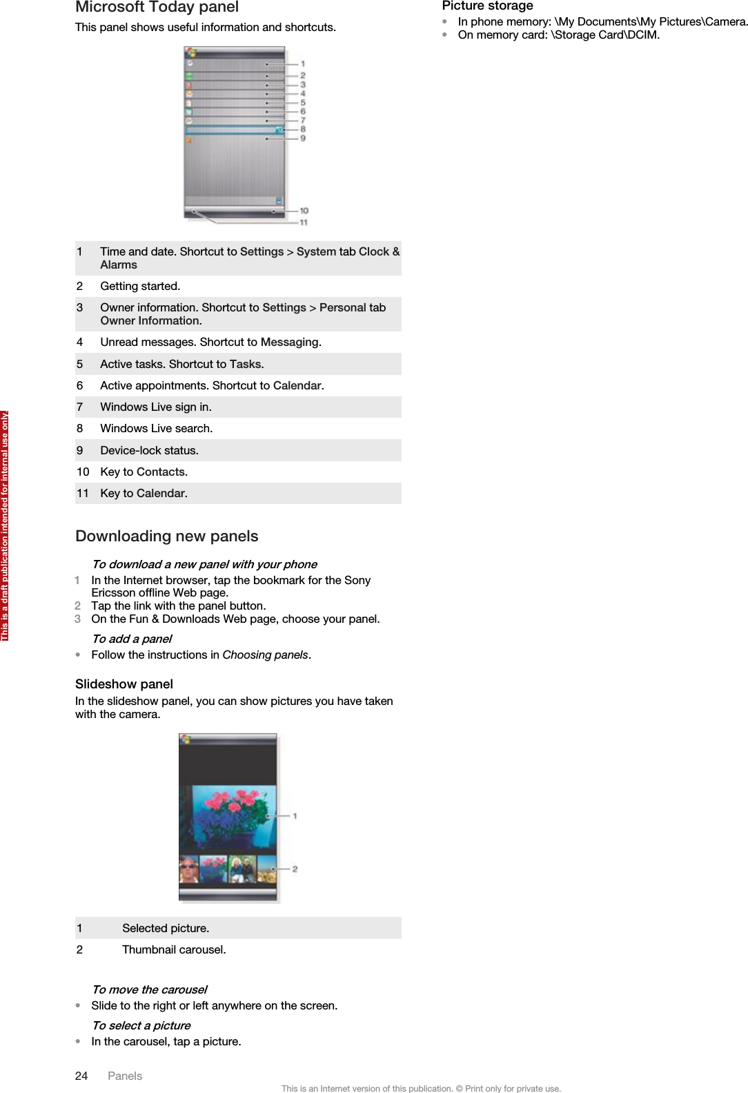 Microsoft Today panelThis panel shows useful information and shortcuts.1Time and date. Shortcut to Settings &gt; System tab Clock &amp;Alarms2 Getting started.3 Owner information. Shortcut to Settings &gt; Personal tabOwner Information.4 Unread messages. Shortcut to Messaging.5 Active tasks. Shortcut to Tasks.6 Active appointments. Shortcut to Calendar.7 Windows Live sign in.8 Windows Live search.9 Device-lock status.10 Key to Contacts.11 Key to Calendar.Downloading new panelsTo download a new panel with your phone1In the Internet browser, tap the bookmark for the SonyEricsson offline Web page.2Tap the link with the panel button.3On the Fun &amp; Downloads Web page, choose your panel.To add a panel•Follow the instructions in Choosing panels.Slideshow panelIn the slideshow panel, you can show pictures you have takenwith the camera.1 Selected picture.2 Thumbnail carousel.To move the carousel•Slide to the right or left anywhere on the screen.To select a picture•In the carousel, tap a picture.Picture storage•In phone memory: \My Documents\My Pictures\Camera.•On memory card: \Storage Card\DCIM.24 PanelsThis is an Internet version of this publication. © Print only for private use.This is a draft publication intended for internal use only.