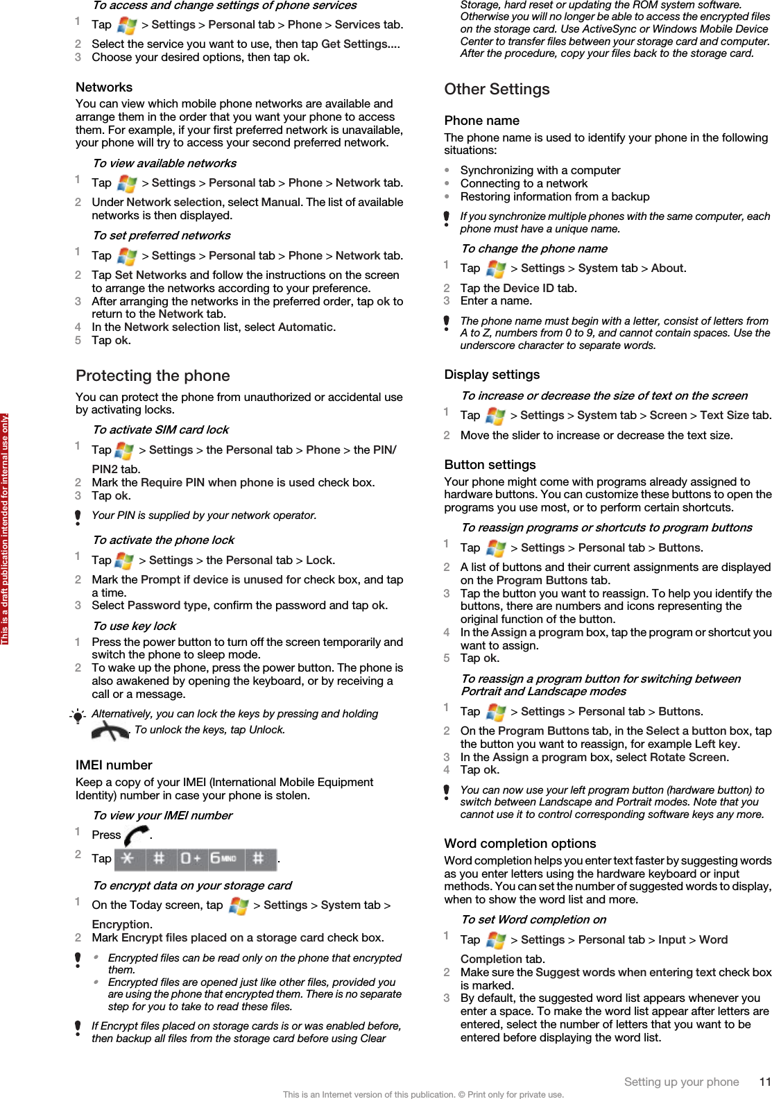 To access and change settings of phone services1Tap   &gt; Settings &gt; Personal tab &gt; Phone &gt; Services tab.2Select the service you want to use, then tap Get Settings....3Choose your desired options, then tap ok.NetworksYou can view which mobile phone networks are available andarrange them in the order that you want your phone to accessthem. For example, if your first preferred network is unavailable,your phone will try to access your second preferred network.To view available networks1Tap   &gt; Settings &gt; Personal tab &gt; Phone &gt; Network tab.2Under Network selection, select Manual. The list of availablenetworks is then displayed.To set preferred networks1Tap   &gt; Settings &gt; Personal tab &gt; Phone &gt; Network tab.2Tap Set Networks and follow the instructions on the screento arrange the networks according to your preference.3After arranging the networks in the preferred order, tap ok toreturn to the Network tab.4In the Network selection list, select Automatic.5Tap ok.Protecting the phoneYou can protect the phone from unauthorized or accidental useby activating locks.To activate SIM card lock1Tap  &gt; Settings &gt; the Personal tab &gt; Phone &gt; the PIN/PIN2 tab.2Mark the Require PIN when phone is used check box.3Tap ok.Your PIN is supplied by your network operator.To activate the phone lock1Tap  &gt; Settings &gt; the Personal tab &gt; Lock.2Mark the Prompt if device is unused for check box, and tapa time.3Select Password type, confirm the password and tap ok.To use key lock1Press the power button to turn off the screen temporarily andswitch the phone to sleep mode.2To wake up the phone, press the power button. The phone isalso awakened by opening the keyboard, or by receiving acall or a message.Alternatively, you can lock the keys by pressing and holding. To unlock the keys, tap Unlock.IMEI numberKeep a copy of your IMEI (International Mobile EquipmentIdentity) number in case your phone is stolen.To view your IMEI number1Press  .2Tap  .To encrypt data on your storage card1On the Today screen, tap   &gt; Settings &gt; System tab &gt;Encryption.2Mark Encrypt files placed on a storage card check box.•Encrypted files can be read only on the phone that encryptedthem.•Encrypted files are opened just like other files, provided youare using the phone that encrypted them. There is no separatestep for you to take to read these files.If Encrypt files placed on storage cards is or was enabled before,then backup all files from the storage card before using ClearStorage, hard reset or updating the ROM system software.Otherwise you will no longer be able to access the encrypted fileson the storage card. Use ActiveSync or Windows Mobile DeviceCenter to transfer files between your storage card and computer.After the procedure, copy your files back to the storage card.Other SettingsPhone nameThe phone name is used to identify your phone in the followingsituations:•Synchronizing with a computer•Connecting to a network•Restoring information from a backupIf you synchronize multiple phones with the same computer, eachphone must have a unique name.To change the phone name1Tap   &gt; Settings &gt; System tab &gt; About.2Tap the Device ID tab.3Enter a name.The phone name must begin with a letter, consist of letters fromA to Z, numbers from 0 to 9, and cannot contain spaces. Use theunderscore character to separate words.Display settingsTo increase or decrease the size of text on the screen1Tap   &gt; Settings &gt; System tab &gt; Screen &gt; Text Size tab.2Move the slider to increase or decrease the text size.Button settingsYour phone might come with programs already assigned tohardware buttons. You can customize these buttons to open theprograms you use most, or to perform certain shortcuts.To reassign programs or shortcuts to program buttons1Tap   &gt; Settings &gt; Personal tab &gt; Buttons.2A list of buttons and their current assignments are displayedon the Program Buttons tab.3Tap the button you want to reassign. To help you identify thebuttons, there are numbers and icons representing theoriginal function of the button.4In the Assign a program box, tap the program or shortcut youwant to assign.5Tap ok.To reassign a program button for switching betweenPortrait and Landscape modes1Tap   &gt; Settings &gt; Personal tab &gt; Buttons.2On the Program Buttons tab, in the Select a button box, tapthe button you want to reassign, for example Left key.3In the Assign a program box, select Rotate Screen.4Tap ok.You can now use your left program button (hardware button) toswitch between Landscape and Portrait modes. Note that youcannot use it to control corresponding software keys any more.Word completion optionsWord completion helps you enter text faster by suggesting wordsas you enter letters using the hardware keyboard or inputmethods. You can set the number of suggested words to display,when to show the word list and more.To set Word completion on1Tap   &gt; Settings &gt; Personal tab &gt; Input &gt; WordCompletion tab.2Make sure the Suggest words when entering text check boxis marked.3By default, the suggested word list appears whenever youenter a space. To make the word list appear after letters areentered, select the number of letters that you want to beentered before displaying the word list.Setting up your phone 11This is an Internet version of this publication. © Print only for private use.This is a draft publication intended for internal use only.