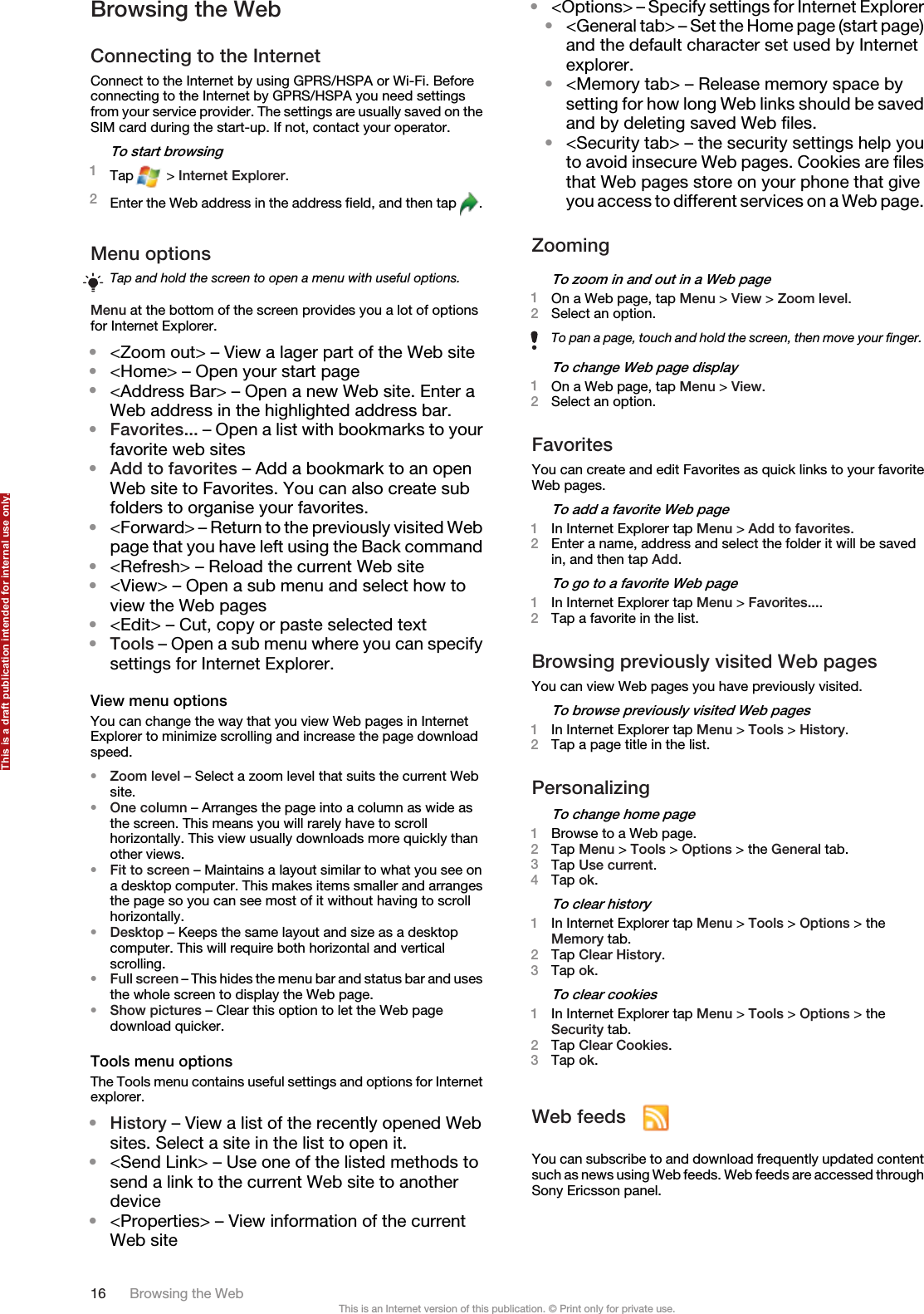 Browsing the WebConnecting to the InternetConnect to the Internet by using GPRS/HSPA or Wi-Fi. Beforeconnecting to the Internet by GPRS/HSPA you need settingsfrom your service provider. The settings are usually saved on theSIM card during the start-up. If not, contact your operator.To start browsing1Tap  &gt; Internet Explorer.2Enter the Web address in the address field, and then tap  .Menu optionsTap and hold the screen to open a menu with useful options.Menu at the bottom of the screen provides you a lot of optionsfor Internet Explorer.•&lt;Zoom out&gt; – View a lager part of the Web site•&lt;Home&gt; – Open your start page•&lt;Address Bar&gt; – Open a new Web site. Enter aWeb address in the highlighted address bar.•Favorites... – Open a list with bookmarks to yourfavorite web sites•Add to favorites – Add a bookmark to an openWeb site to Favorites. You can also create subfolders to organise your favorites.•&lt;Forward&gt; – Return to the previously visited Webpage that you have left using the Back command•&lt;Refresh&gt; – Reload the current Web site•&lt;View&gt; – Open a sub menu and select how toview the Web pages•&lt;Edit&gt; – Cut, copy or paste selected text•Tools – Open a sub menu where you can specifysettings for Internet Explorer.View menu optionsYou can change the way that you view Web pages in InternetExplorer to minimize scrolling and increase the page downloadspeed.•Zoom level – Select a zoom level that suits the current Website.•One column – Arranges the page into a column as wide asthe screen. This means you will rarely have to scrollhorizontally. This view usually downloads more quickly thanother views.•Fit to screen – Maintains a layout similar to what you see ona desktop computer. This makes items smaller and arrangesthe page so you can see most of it without having to scrollhorizontally.•Desktop – Keeps the same layout and size as a desktopcomputer. This will require both horizontal and verticalscrolling.•Full screen – This hides the menu bar and status bar and usesthe whole screen to display the Web page.•Show pictures – Clear this option to let the Web pagedownload quicker.Tools menu optionsThe Tools menu contains useful settings and options for Internetexplorer.•History – View a list of the recently opened Websites. Select a site in the list to open it.•&lt;Send Link&gt; – Use one of the listed methods tosend a link to the current Web site to anotherdevice•&lt;Properties&gt; – View information of the currentWeb site•&lt;Options&gt; – Specify settings for Internet Explorer•&lt;General tab&gt; – Set the Home page (start page)and the default character set used by Internetexplorer.•&lt;Memory tab&gt; – Release memory space bysetting for how long Web links should be savedand by deleting saved Web files.•&lt;Security tab&gt; – the security settings help youto avoid insecure Web pages. Cookies are filesthat Web pages store on your phone that giveyou access to different services on a Web page.ZoomingTo zoom in and out in a Web page1On a Web page, tap Menu &gt; View &gt; Zoom level.2Select an option.To pan a page, touch and hold the screen, then move your finger.To change Web page display1On a Web page, tap Menu &gt; View.2Select an option.FavoritesYou can create and edit Favorites as quick links to your favoriteWeb pages.To add a favorite Web page1In Internet Explorer tap Menu &gt; Add to favorites.2Enter a name, address and select the folder it will be savedin, and then tap Add.To go to a favorite Web page1In Internet Explorer tap Menu &gt; Favorites....2Tap a favorite in the list.Browsing previously visited Web pagesYou can view Web pages you have previously visited.To browse previously visited Web pages1In Internet Explorer tap Menu &gt; Tools &gt; History.2Tap a page title in the list.PersonalizingTo change home page1Browse to a Web page.2Tap Menu &gt; Tools &gt; Options &gt; the General tab.3Tap Use current.4Tap ok.To clear history1In Internet Explorer tap Menu &gt; Tools &gt; Options &gt; theMemory tab.2Tap Clear History.3Tap ok.To clear cookies1In Internet Explorer tap Menu &gt; Tools &gt; Options &gt; theSecurity tab.2Tap Clear Cookies.3Tap ok.Web feeds You can subscribe to and download frequently updated contentsuch as news using Web feeds. Web feeds are accessed throughSony Ericsson panel.16 Browsing the WebThis is an Internet version of this publication. © Print only for private use.This is a draft publication intended for internal use only.