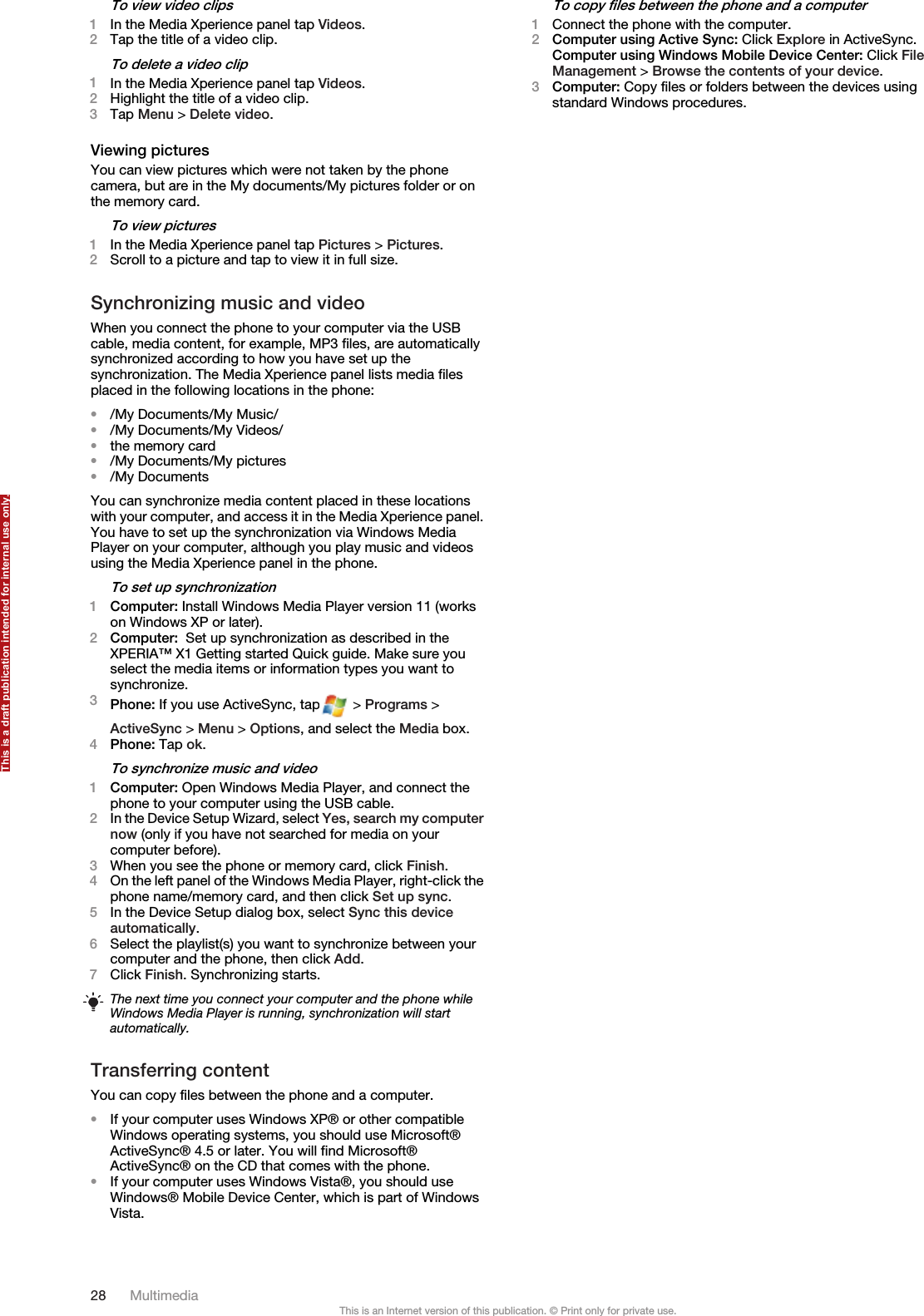 To view video clips1In the Media Xperience panel tap Videos.2Tap the title of a video clip.To delete a video clip1In the Media Xperience panel tap Videos.2Highlight the title of a video clip.3Tap Menu &gt; Delete video.Viewing picturesYou can view pictures which were not taken by the phonecamera, but are in the My documents/My pictures folder or onthe memory card.To view pictures1In the Media Xperience panel tap Pictures &gt; Pictures.2Scroll to a picture and tap to view it in full size.Synchronizing music and videoWhen you connect the phone to your computer via the USBcable, media content, for example, MP3 files, are automaticallysynchronized according to how you have set up thesynchronization. The Media Xperience panel lists media filesplaced in the following locations in the phone:•/My Documents/My Music/•/My Documents/My Videos/•the memory card•/My Documents/My pictures•/My DocumentsYou can synchronize media content placed in these locationswith your computer, and access it in the Media Xperience panel.You have to set up the synchronization via Windows MediaPlayer on your computer, although you play music and videosusing the Media Xperience panel in the phone.To set up synchronization1Computer: Install Windows Media Player version 11 (workson Windows XP or later).2Computer:  Set up synchronization as described in theXPERIA™ X1 Getting started Quick guide. Make sure youselect the media items or information types you want tosynchronize.3Phone: If you use ActiveSync, tap  &gt; Programs &gt;ActiveSync &gt; Menu &gt; Options, and select the Media box.4Phone: Tap ok.To synchronize music and video1Computer: Open Windows Media Player, and connect thephone to your computer using the USB cable.2In the Device Setup Wizard, select Yes, search my computernow (only if you have not searched for media on yourcomputer before).3When you see the phone or memory card, click Finish.4On the left panel of the Windows Media Player, right-click thephone name/memory card, and then click Set up sync.5In the Device Setup dialog box, select Sync this deviceautomatically.6Select the playlist(s) you want to synchronize between yourcomputer and the phone, then click Add.7Click Finish. Synchronizing starts.The next time you connect your computer and the phone whileWindows Media Player is running, synchronization will startautomatically.Transferring contentYou can copy files between the phone and a computer.•If your computer uses Windows XP® or other compatibleWindows operating systems, you should use Microsoft®ActiveSync® 4.5 or later. You will find Microsoft®ActiveSync® on the CD that comes with the phone.•If your computer uses Windows Vista®, you should useWindows® Mobile Device Center, which is part of WindowsVista.To copy files between the phone and a computer1Connect the phone with the computer.2Computer using Active Sync: Click Explore in ActiveSync.Computer using Windows Mobile Device Center: Click FileManagement &gt; Browse the contents of your device.3Computer: Copy files or folders between the devices usingstandard Windows procedures.28 MultimediaThis is an Internet version of this publication. © Print only for private use.This is a draft publication intended for internal use only.