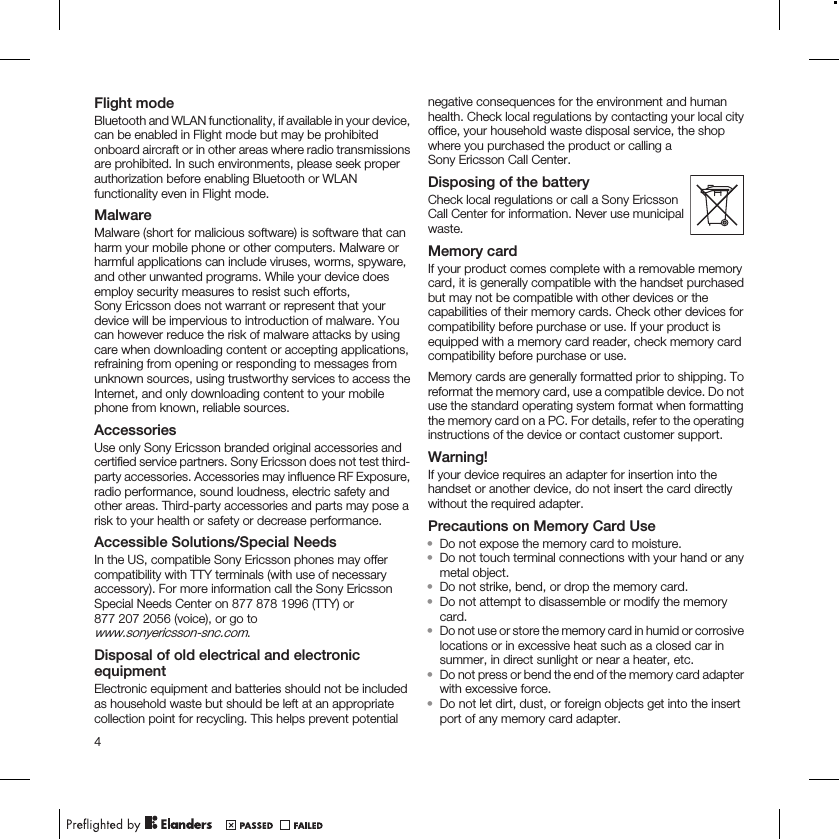 Flight modeBluetooth and WLAN functionality, if available in your device,can be enabled in Flight mode but may be prohibitedonboard aircraft or in other areas where radio transmissionsare prohibited. In such environments, please seek properauthorization before enabling Bluetooth or WLANfunctionality even in Flight mode.MalwareMalware (short for malicious software) is software that canharm your mobile phone or other computers. Malware orharmful applications can include viruses, worms, spyware,and other unwanted programs. While your device doesemploy security measures to resist such efforts,Sony Ericsson does not warrant or represent that yourdevice will be impervious to introduction of malware. Youcan however reduce the risk of malware attacks by usingcare when downloading content or accepting applications,refraining from opening or responding to messages fromunknown sources, using trustworthy services to access theInternet, and only downloading content to your mobilephone from known, reliable sources.AccessoriesUse only Sony Ericsson branded original accessories andcertified service partners. Sony Ericsson does not test third-party accessories. Accessories may influence RF Exposure,radio performance, sound loudness, electric safety andother areas. Third-party accessories and parts may pose arisk to your health or safety or decrease performance.Accessible Solutions/Special NeedsIn the US, compatible Sony Ericsson phones may offercompatibility with TTY terminals (with use of necessaryaccessory). For more information call the Sony EricssonSpecial Needs Center on 877 878 1996 (TTY) or877 207 2056 (voice), or go towww.sonyericsson-snc.com.Disposal of old electrical and electronicequipmentElectronic equipment and batteries should not be includedas household waste but should be left at an appropriatecollection point for recycling. This helps prevent potentialnegative consequences for the environment and humanhealth. Check local regulations by contacting your local cityoffice, your household waste disposal service, the shopwhere you purchased the product or calling aSony Ericsson Call Center.Disposing of the batteryCheck local regulations or call a Sony EricssonCall Center for information. Never use municipalwaste.Memory cardIf your product comes complete with a removable memorycard, it is generally compatible with the handset purchasedbut may not be compatible with other devices or thecapabilities of their memory cards. Check other devices forcompatibility before purchase or use. If your product isequipped with a memory card reader, check memory cardcompatibility before purchase or use.Memory cards are generally formatted prior to shipping. Toreformat the memory card, use a compatible device. Do notuse the standard operating system format when formattingthe memory card on a PC. For details, refer to the operatinginstructions of the device or contact customer support.Warning!If your device requires an adapter for insertion into thehandset or another device, do not insert the card directlywithout the required adapter.Precautions on Memory Card Use•Do not expose the memory card to moisture.•Do not touch terminal connections with your hand or anymetal object.•Do not strike, bend, or drop the memory card.•Do not attempt to disassemble or modify the memorycard.•Do not use or store the memory card in humid or corrosivelocations or in excessive heat such as a closed car insummer, in direct sunlight or near a heater, etc.•Do not press or bend the end of the memory card adapterwith excessive force.•Do not let dirt, dust, or foreign objects get into the insertport of any memory card adapter.4