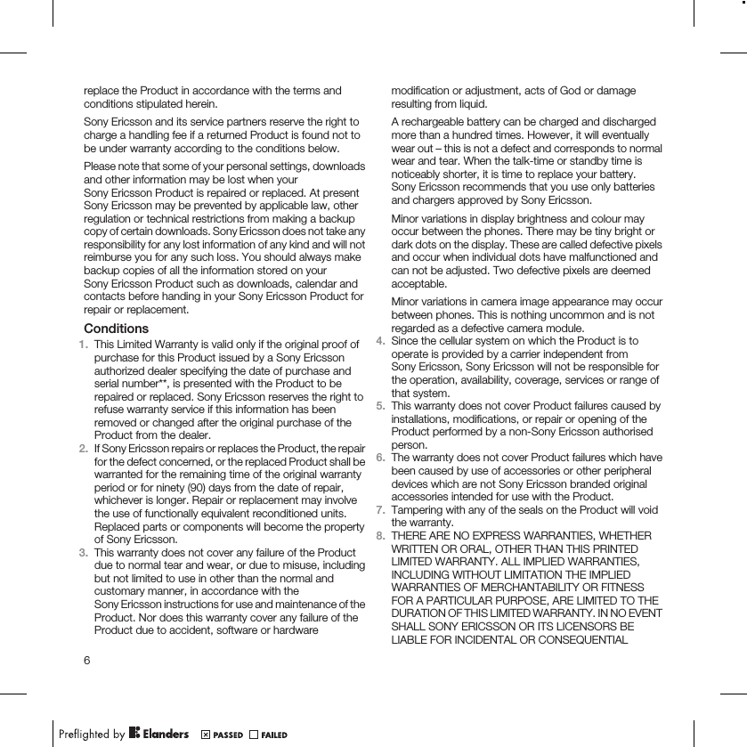 replace the Product in accordance with the terms andconditions stipulated herein.Sony Ericsson and its service partners reserve the right tocharge a handling fee if a returned Product is found not tobe under warranty according to the conditions below.Please note that some of your personal settings, downloadsand other information may be lost when yourSony Ericsson Product is repaired or replaced. At presentSony Ericsson may be prevented by applicable law, otherregulation or technical restrictions from making a backupcopy of certain downloads. Sony Ericsson does not take anyresponsibility for any lost information of any kind and will notreimburse you for any such loss. You should always makebackup copies of all the information stored on yourSony Ericsson Product such as downloads, calendar andcontacts before handing in your Sony Ericsson Product forrepair or replacement.Conditions1. This Limited Warranty is valid only if the original proof ofpurchase for this Product issued by a Sony Ericssonauthorized dealer specifying the date of purchase andserial number**, is presented with the Product to berepaired or replaced. Sony Ericsson reserves the right torefuse warranty service if this information has beenremoved or changed after the original purchase of theProduct from the dealer.2. If Sony Ericsson repairs or replaces the Product, the repairfor the defect concerned, or the replaced Product shall bewarranted for the remaining time of the original warrantyperiod or for ninety (90) days from the date of repair,whichever is longer. Repair or replacement may involvethe use of functionally equivalent reconditioned units.Replaced parts or components will become the propertyof Sony Ericsson.3. This warranty does not cover any failure of the Productdue to normal tear and wear, or due to misuse, includingbut not limited to use in other than the normal andcustomary manner, in accordance with theSony Ericsson instructions for use and maintenance of theProduct. Nor does this warranty cover any failure of theProduct due to accident, software or hardwaremodification or adjustment, acts of God or damageresulting from liquid.A rechargeable battery can be charged and dischargedmore than a hundred times. However, it will eventuallywear out – this is not a defect and corresponds to normalwear and tear. When the talk-time or standby time isnoticeably shorter, it is time to replace your battery.Sony Ericsson recommends that you use only batteriesand chargers approved by Sony Ericsson.Minor variations in display brightness and colour mayoccur between the phones. There may be tiny bright ordark dots on the display. These are called defective pixelsand occur when individual dots have malfunctioned andcan not be adjusted. Two defective pixels are deemedacceptable.Minor variations in camera image appearance may occurbetween phones. This is nothing uncommon and is notregarded as a defective camera module.4. Since the cellular system on which the Product is tooperate is provided by a carrier independent fromSony Ericsson, Sony Ericsson will not be responsible forthe operation, availability, coverage, services or range ofthat system.5. This warranty does not cover Product failures caused byinstallations, modifications, or repair or opening of theProduct performed by a non-Sony Ericsson authorisedperson.6. The warranty does not cover Product failures which havebeen caused by use of accessories or other peripheraldevices which are not Sony Ericsson branded originalaccessories intended for use with the Product.7. Tampering with any of the seals on the Product will voidthe warranty.8. THERE ARE NO EXPRESS WARRANTIES, WHETHERWRITTEN OR ORAL, OTHER THAN THIS PRINTEDLIMITED WARRANTY. ALL IMPLIED WARRANTIES,INCLUDING WITHOUT LIMITATION THE IMPLIEDWARRANTIES OF MERCHANTABILITY OR FITNESSFOR A PARTICULAR PURPOSE, ARE LIMITED TO THEDURATION OF THIS LIMITED WARRANTY. IN NO EVENTSHALL SONY ERICSSON OR ITS LICENSORS BELIABLE FOR INCIDENTAL OR CONSEQUENTIAL6