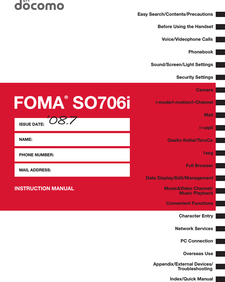 FOMA® SO706iNAME:PHONE NUMBER:MAIL ADDRESS:ISSUE DATE:‘08.7INSTRUCTION MANUAL●●    ⇒ お知らせ ⇒ドコモショップ＜ ＞     ＊＜ ＞＊ ●●＊＜ ＞＊ Easy Search/Contents/PrecautionsBefore Using the HandsetVoice/Videophone CallsPhonebookSound/Screen/Light SettingsSecurity SettingsCamerai-mode/i-motion/i-ChannelMaili-αppliOsaifu-Keitai/ToruCaFull Browser1segData Display/Edit/ManagementMusic&amp;Video Channel/Music PlaybackConvenient FunctionsCharacter EntryNetwork ServicesPC ConnectionOverseas UseAppendix/External Devices/TroubleshootingIndex/Quick Manual○KDIC 2484 SO706i (英文1版) H1H4