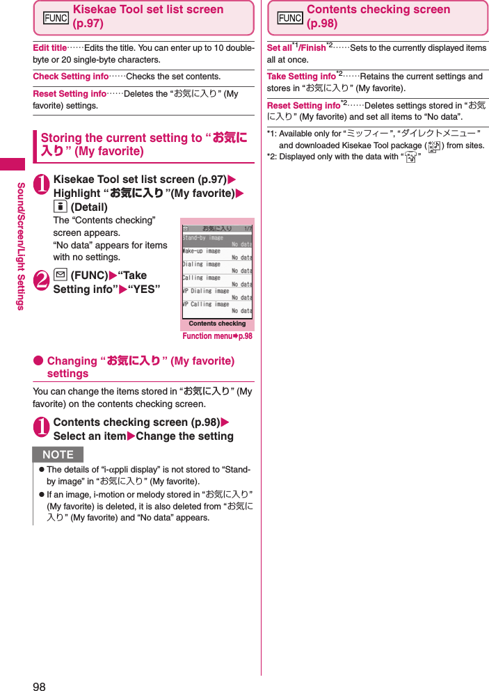 98Sound/Screen/Light SettingsKisekae Tool set list screen (p.97)Edit title……Edits the title. You can enter up to 10 double-byte or 20 single-byte characters. Check Setting info……Checks the set contents. Reset Setting info……Deletes the “お気に入り” (My favorite) settings. Storing the current setting to “お気に入り” (My favorite)1Kisekae Tool set list screen (p.97) Highlight “お気に入り”(My favorite) o (Detail)The “Contents checking” screen appears. “No data” appears for items with no settings. 2u (FUNC)“Take Setting info”“YES” ●Changing “お気に入り” (My favorite) settingsYou can change the items stored in “お気に入り” (My favorite) on the contents checking screen. 1Contents checking screen (p.98) Select an itemChange the settingContents checking screen(p.98)Set all*1/Finish*2……Sets to the currently displayed items all at once. Take Setting info*2……Retains the current settings and stores in “お気に入り ” (My favorite). Reset Setting info*2……Deletes settings stored in “お気に入り” (My favorite) and set all items to “No data”. *1: Available only for “ミッフィー ”, “ダイレクトメニュー ” and downloaded Kisekae Tool package ( ) from sites. *2: Displayed only with the data with “ ”NzThe details of “i-αppli display” is not stored to “Stand-by image” in “お気に入り” (My favorite). zIf an image, i-motion or melody stored in “お気に入り” (My favorite) is deleted, it is also deleted from “お気に入り” (My favorite) and “No data” appears. Contents checkingFunction menup.98