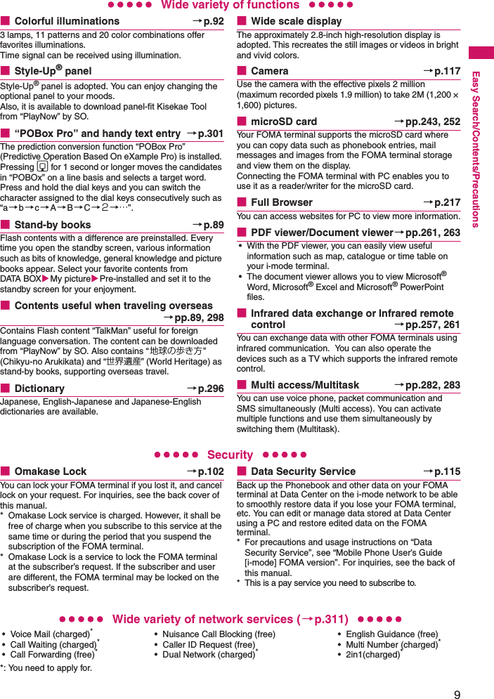 9Easy Search/Contents/PrecautionsWide variety of functions■Colorful illuminations →p.923 lamps, 11 patterns and 20 color combinations offer favorites illuminations.Time signal can be received using illumination.■Style-Up® panelStyle-Up® panel is adopted. You can enjoy changing the optional panel to your moods.Also, it is available to download panel-fit Kisekae Tool from “PlayNow” by SO.■“POBox Pro” and handy text entry →p.301The prediction conversion function “POBox Pro” (Predictive Operation Based On eXample Pro) is installed. Pressing g for 1 second or longer moves the candidates in “POBOx” on a line basis and selects a target word. Press and hold the dial keys and you can switch the character assigned to the dial keys consecutively such as “a→b→c→A→B→C→２→…”.■Stand-by books →p.89Flash contents with a difference are preinstalled. Every time you open the standby screen, various information such as bits of knowledge, general knowledge and picture books appear. Select your favorite contents from DATA BOXMy picturePre-installed and set it to the standby screen for your enjoyment.■Contents useful when traveling overseas→pp.89, 298Contains Flash content “TalkMan” useful for foreign language conversation. The content can be downloaded from “PlayNow” by SO. Also contains “地球の歩き方” (Chikyu-no Arukikata) and “世界遺産” (World Heritage) as stand-by books, supporting overseas travel.■Dictionary →p.296Japanese, English-Japanese and Japanese-English dictionaries are available.■Wide scale displayThe approximately 2.8-inch high-resolution display is adopted. This recreates the still images or videos in bright and vivid colors.■Camera →p.117Use the camera with the effective pixels 2 million (maximum recorded pixels 1.9 million) to take 2M (1,200 × 1,600) pictures.■microSD card →pp.243, 252Your FOMA terminal supports the microSD card where you can copy data such as phonebook entries, mail messages and images from the FOMA terminal storage and view them on the display.Connecting the FOMA terminal with PC enables you to use it as a reader/writer for the microSD card.■Full Browser →p.217You can access websites for PC to view more information.■PDF viewer/Document viewer→pp.261, 263• With the PDF viewer, you can easily view useful information such as map, catalogue or time table on your i-mode terminal.• The document viewer allows you to view Microsoft® Word, Microsoft® Excel and Microsoft® PowerPoint files.■Infrared data exchange or Infrared remote control →pp.257, 261You can exchange data with other FOMA terminals using infrared communication.  You can also operate the devices such as a TV which supports the infrared remote control.■Multi access/Multitask →pp.282, 283You can use voice phone, packet communication and SMS simultaneously (Multi access). You can activate multiple functions and use them simultaneously by switching them (Multitask).Security■Omakase Lock →p.102You can lock your FOMA terminal if you lost it, and cancel lock on your request. For inquiries, see the back cover of this manual.* Omakase Lock service is charged. However, it shall be free of charge when you subscribe to this service at the same time or during the period that you suspend the subscription of the FOMA terminal.* Omakase Lock is a service to lock the FOMA terminal at the subscriber’s request. If the subscriber and user are different, the FOMA terminal may be locked on the subscriber’s request.■Data Security Service →p.115Back up the Phonebook and other data on your FOMA terminal at Data Center on the i-mode network to be able to smoothly restore data if you lose your FOMA terminal, etc. You can edit or manage data stored at Data Center using a PC and restore edited data on the FOMA terminal.* For precautions and usage instructions on “Data Security Service”, see “Mobile Phone User’s Guide [i-mode] FOMA version”. For inquiries, see the back of this manual.* This is a pay service you need to subscribe to. Wide variety of network services (→p.311)• Voice Mail (charged)*• Call Waiting (charged)*• Call Forwarding (free)**: You need to apply for. • Nuisance Call Blocking (free)• Caller ID Request (free)• Dual Network (charged)*• English Guidance (free)• Multi Number (charged)*• 2in1(charged)*