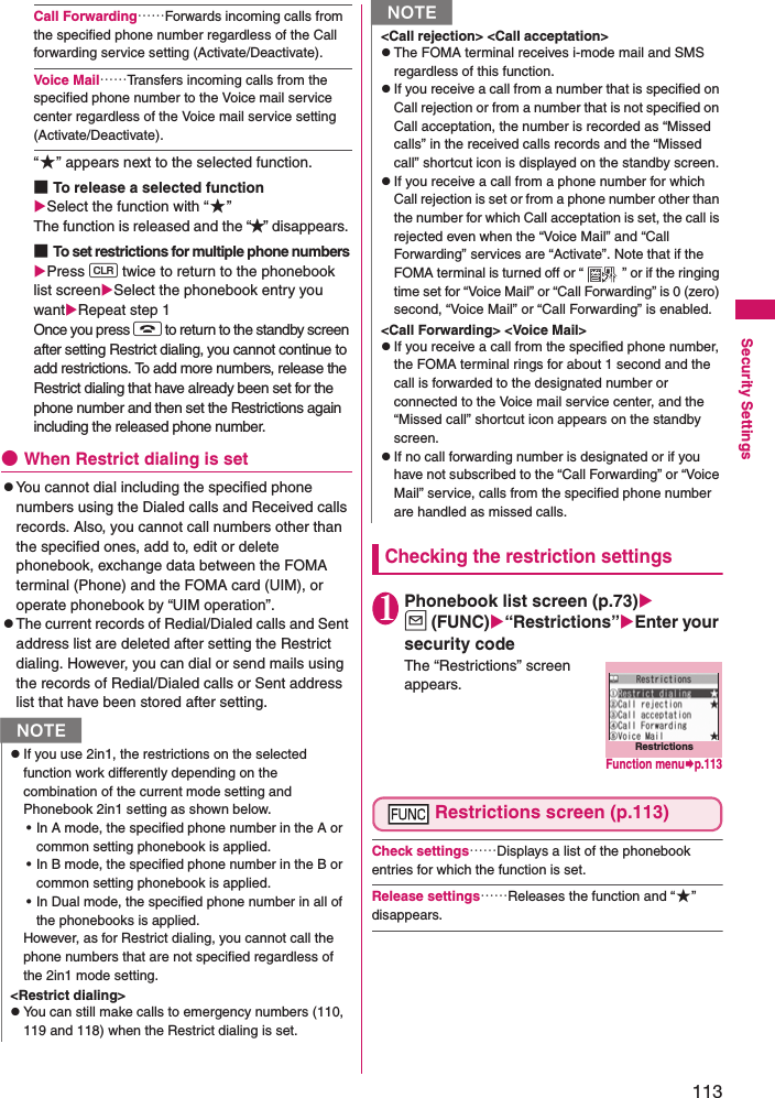 113Security SettingsCall Forwarding……Forwards incoming calls from the specified phone number regardless of the Call forwarding service setting (Activate/Deactivate). Voice Mail……Transfers incoming calls from the specified phone number to the Voice mail service center regardless of the Voice mail service setting (Activate/Deactivate). “★” appears next to the selected function. ■To release a selected functionSelect the function with “★”The function is released and the “★” disappears. ■To set restrictions for multiple phone numbers Press t twice to return to the phonebook list screenSelect the phonebook entry you wantRepeat step 1 Once you press y to return to the standby screen after setting Restrict dialing, you cannot continue to add restrictions. To add more numbers, release the Restrict dialing that have already been set for the phone number and then set the Restrictions again including the released phone number. ●When Restrict dialing is setzYou cannot dial including the specified phone numbers using the Dialed calls and Received calls records. Also, you cannot call numbers other than the specified ones, add to, edit or delete phonebook, exchange data between the FOMA terminal (Phone) and the FOMA card (UIM), or operate phonebook by “UIM operation”. zThe current records of Redial/Dialed calls and Sent address list are deleted after setting the Restrict dialing. However, you can dial or send mails using the records of Redial/Dialed calls or Sent address list that have been stored after setting. Checking the restriction settings1Phonebook list screen (p.73)u (FUNC)“Restrictions”Enter your security codeThe “Restrictions” screen appears. Restrictions screen (p.113)Check settings……Displays a list of the phonebook entries for which the function is set. Release settings……Releases the function and “★” disappears. NzIf you use 2in1, the restrictions on the selected function work differently depending on the combination of the current mode setting and Phonebook 2in1 setting as shown below.• In A mode, the specified phone number in the A or common setting phonebook is applied.• In B mode, the specified phone number in the B or common setting phonebook is applied.• In Dual mode, the specified phone number in all of the phonebooks is applied.However, as for Restrict dialing, you cannot call the phone numbers that are not specified regardless of the 2in1 mode setting.&lt;Restrict dialing&gt;zYou can still make calls to emergency numbers (110, 119 and 118) when the Restrict dialing is set. &lt;Call rejection&gt; &lt;Call acceptation&gt;zThe FOMA terminal receives i-mode mail and SMS regardless of this function. zIf you receive a call from a number that is specified on Call rejection or from a number that is not specified on Call acceptation, the number is recorded as “Missed calls” in the received calls records and the “Missed call” shortcut icon is displayed on the standby screen. zIf you receive a call from a phone number for which Call rejection is set or from a phone number other than the number for which Call acceptation is set, the call is rejected even when the “Voice Mail” and “Call Forwarding” services are “Activate”. Note that if the FOMA terminal is turned off or “ ” or if the ringing time set for “Voice Mail” or “Call Forwarding” is 0 (zero) second, “Voice Mail” or “Call Forwarding” is enabled. &lt;Call Forwarding&gt; &lt;Voice Mail&gt;zIf you receive a call from the specified phone number, the FOMA terminal rings for about 1 second and the call is forwarded to the designated number or connected to the Voice mail service center, and the “Missed call” shortcut icon appears on the standby screen. zIf no call forwarding number is designated or if you have not subscribed to the “Call Forwarding” or “Voice Mail” service, calls from the specified phone number are handled as missed calls. NRestrictionsFunction menup.113