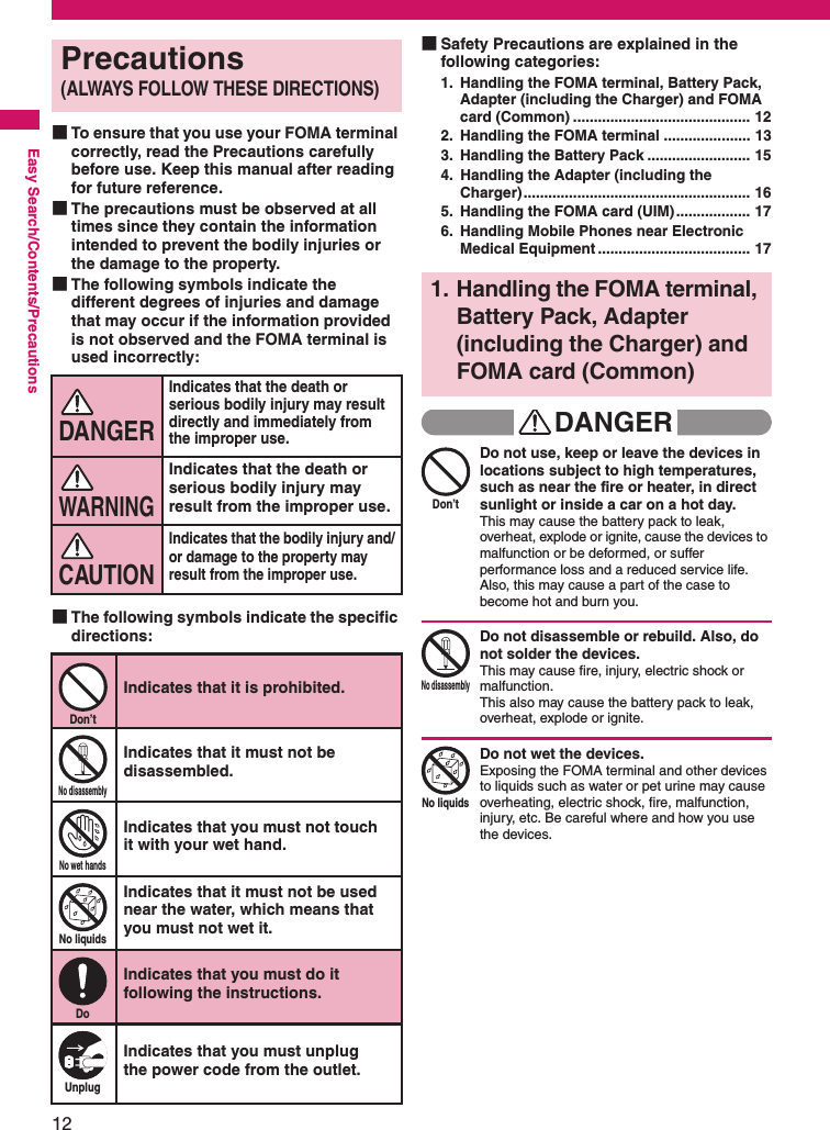 12Easy Search/Contents/Precautions■To ensure that you use your FOMA terminal correctly, read the Precautions carefully before use. Keep this manual after reading for future reference. ■The precautions must be observed at all times since they contain the information intended to prevent the bodily injuries or the damage to the property. ■The following symbols indicate the different degrees of injuries and damage that may occur if the information provided is not observed and the FOMA terminal is used incorrectly: ■The following symbols indicate the specific directions: ■Safety Precautions are explained in the following categories: 1. Handling the FOMA terminal, Battery Pack, Adapter (including the Charger) and FOMA card (Common) ........................................... 122. Handling the FOMA terminal ..................... 133. Handling the Battery Pack ......................... 154. Handling the Adapter (including the Charger)....................................................... 165. Handling the FOMA card (UIM) .................. 176. Handling Mobile Phones near Electronic Medical Equipment ..................................... 17DANGERDon’tDo not use, keep or leave the devices in locations subject to high temperatures, such as near the fire or heater, in direct sunlight or inside a car on a hot day.This may cause the battery pack to leak, overheat, explode or ignite, cause the devices to malfunction or be deformed, or suffer performance loss and a reduced service life. Also, this may cause a part of the case to become hot and burn you. No disassemblyDo not disassemble or rebuild. Also, do not solder the devices. This may cause fire, injury, electric shock or malfunction. This also may cause the battery pack to leak, overheat, explode or ignite. No liquidsDo not wet the devices. Exposing the FOMA terminal and other devices to liquids such as water or pet urine may cause overheating, electric shock, fire, malfunction, injury, etc. Be careful where and how you use the devices. Precautions(ALWAYS FOLLOW THESE DIRECTIONS)Indicates that the death or serious bodily injury may result directly and immediately from the improper use. Indicates that the death or serious bodily injury may result from the improper use. Indicates that the bodily injury and/or damage to the property may result from the improper use. Don’tIndicates that it is prohibited. No disassemblyIndicates that it must not be disassembled. No wet handsIndicates that you must not touch it with your wet hand. No liquidsIndicates that it must not be used near the water, which means that you must not wet it. DoIndicates that you must do it following the instructions. UnplugIndicates that you must unplug the power code from the outlet. DANGERWARNINGCAUTION1. Handling the FOMA terminal, Battery Pack, Adapter (including the Charger) and FOMA card (Common)