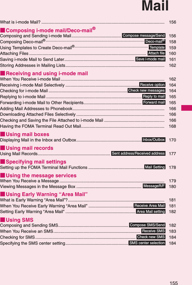 155MailWhat is i-mode Mail? ...................................................................................................... 156■Composing i-mode mail/Deco-mail®Composing and Sending i-mode Mail......................................... 156Composing Deco-mail®...................................................................................................... 158Using Templates to Create Deco-mail®............................................................................ 159Attaching Files ................................................................................................. 160Saving i-mode Mail to Send Later.......................................................... 161Storing Addresses in Mailing Lists.................................................................................. 162■Receiving and using i-mode mailWhen You Receive i-mode Mail ...................................................................................... 162Receiving i-mode Mail Selectively ............................................................. 164Checking for i-mode Mail ................................................................. 164Replying to i-mode Mail ............................................................................... 165Forwarding i-mode Mail to Other Recipients................................................ 165Adding Mail Addresses to Phonebook............................................................................ 166Downloading Attached Files Selectively ......................................................................... 166Checking and Saving the File Attached to i-mode Mail .................................................. 166Having the FOMA Terminal Read Out Mail..................................................................... 168■Using mail boxesDisplaying Mail in the Inbox and Outbox...................................................... 170■Using mail recordsUsing Mail Records............................................................ 177■Specifying mail settingsSetting up the FOMA Terminal Mail Functions .............................................. 178■Using the message servicesWhen You Receive a Message ....................................................................................... 179Viewing Messages in the Message Box ...................................................... 180■Using Early Warning “Area Mail”What is Early Warning “Area Mail”?................................................................................ 181When You Receive Early Warning “Area Mail” ..................................... 181Setting Early Warning “Area Mail” .......................................................... 182■Using SMSComposing and Sending SMS.......................................................... 182When You Receive an SMS........................................................................ 183Checking for SMS ................................................................................... 184Specifying the SMS center setting.................................................... 184Compose message/SendDeco-mail®Te m p l a t eAttach fileSave i-mode mailReceive optionCheck new messagesReply to mailForward mailInbox/OutboxSent address/Received addressMail SettingMessageR/FReceive Area MailArea Mail settingCompose SMS/SendReceive SMSCheck new SMSSMS center selection