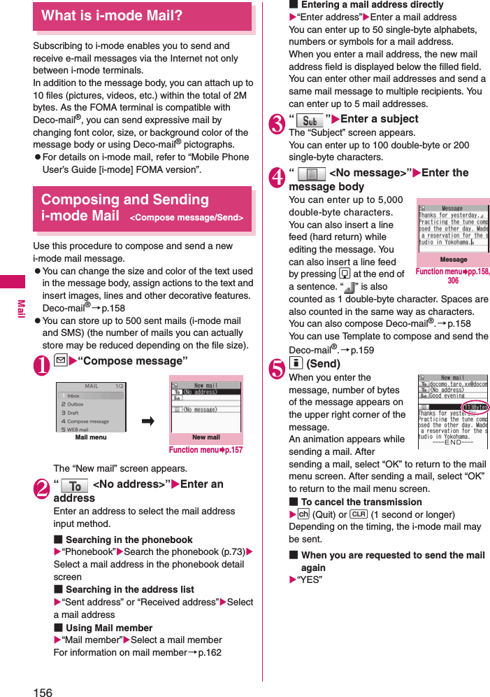 156MailWhat is i-mode Mail?Subscribing to i-mode enables you to send and receive e-mail messages via the Internet not only between i-mode terminals. In addition to the message body, you can attach up to 10 files (pictures, videos, etc.) within the total of 2M bytes. As the FOMA terminal is compatible with Deco-mail®, you can send expressive mail by changing font color, size, or background color of the message body or using Deco-mail® pictographs.zFor details on i-mode mail, refer to “Mobile Phone User’s Guide [i-mode] FOMA version”. Composing and Sending i-mode Mail&lt;Compose message/Send&gt;Use this procedure to compose and send a new i-mode mail message. zYou can change the size and color of the text used in the message body, assign actions to the text and insert images, lines and other decorative features.Deco-mail®→p.158zYou can store up to 500 sent mails (i-mode mail and SMS) (the number of mails you can actually store may be reduced depending on the file size).1u“Compose message”The “New mail” screen appears.2“  &lt;No address&gt;”Enter an addressEnter an address to select the mail address input method. ■Searching in the phonebook“Phonebook”Search the phonebook (p.73) Select a mail address in the phonebook detail screen■Searching in the address list“Sent address” or “Received address”Select a mail address■Using Mail member“Mail member”Select a mail memberFor information on mail member→p.162■Entering a mail address directly“Enter address”Enter a mail addressYou can enter up to 50 single-byte alphabets, numbers or symbols for a mail address. When you enter a mail address, the new mail address field is displayed below the filled field. You can enter other mail addresses and send a same mail message to multiple recipients. You can enter up to 5 mail addresses. 3“”Enter a subjectThe “Subject” screen appears. You can enter up to 100 double-byte or 200 single-byte characters. 4“ &lt;No message&gt;”Enter the message bodyYou can enter up to 5,000 double-byte characters.You can also insert a line feed (hard return) while editing the message. You can also insert a line feed by pressing g at the end of a sentence. “ ” is also counted as 1 double-byte character. Spaces are also counted in the same way as characters. You can also compose Deco-mail®.→p.158You can use Template to compose and send the Deco-mail®.→p.1595o (Send)When you enter the message, number of bytes of the message appears on the upper right corner of the message. An animation appears while sending a mail. After sending a mail, select “OK” to return to the mail menu screen. After sending a mail, select “OK” to return to the mail menu screen. ■To cancel the transmissionp (Quit) or t (1 second or longer)Depending on the timing, the i-mode mail may be sent. ■When you are requested to send the mail again“YES”New mailMail menuFunction menup.157MessageFunction menupp.158, 306