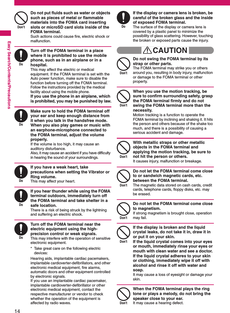 14Easy Search/Contents/PrecautionsDon’tDo not put fluids such as water or objects such as pieces of metal or flammable materials into the FOMA card inserting slots or microSD card slots inside of the FOMA terminal. Such actions could cause fire, electric shock or malfunction. DoTurn off the FOMA terminal in a place where it is prohibited to use the mobile phone, such as in an airplane or in a hospital.This may affect the electric or medical equipment. If the FOMA terminal is set with the Auto power function, make sure to disable the function before turning off the FOMA terminal. Follow the instructions provided by the medical facility about using the mobile phone. If you use the phone in an airplane, which is prohibited, you may be punished by law.DoMake sure to hold the FOMA terminal off your ear and keep enough distance from it when you talk in the handsfree mode. When you also play games or music with an earphone-microphone connected to the FOMA terminal, adjust the volume properly. If the volume is too high, it may cause an auditory disturbance. Also, it may cause an accident if you have difficulty in hearing the sound of your surroundings. DoIf you have a weak heart, take precautions when setting the Vibrator or Ring volume. This may affect your heart. DoIf you hear thunder while using the FOMA terminal outdoors, immediately turn off the FOMA terminal and take shelter in a safe location. There is a risk of being struck by the lightning and suffering an electric shock. DoTurn off the FOMA terminal near the electric equipment using the high-precision control or weak signals. This may interfere with the operation of sensitive electronic equipment. * Take great care on the following electric devices: Hearing aids, implantable cardiac pacemakers, implantable cardioverter-defibrillators, and other electronic medical equipment, fire alarms, automatic doors and other equipment controlled by electronic signals. If you use an implantable cardiac pacemaker, implantable cardioverter-defibrillator or other electronic medical equipment, contact the respective manufacturer or vendor to check whether the operation of the equipment is affected by radio waves. DoIf the display or camera lens is broken, be careful of the broken glass and the inside of exposed FOMA terminal. The surface of the display or camera lens is covered by a plastic panel to minimize the possibility of glass scattering. However, touching the broken or exposed parts cause the injury. CAUTIONDon’tDo not swing the FOMA terminal by its strap or other parts. The FOMA terminal may strike you or others around you, resulting in body injury, malfunction or damage to the FOMA terminal or other property. Don’tWhen you use the motion tracking, be sure to confirm surrounding safety, grasp the FOMA terminal firmly and do not swing the FOMA terminal more than the necessity. Motion tracking is a function to operate the FOMA terminal by inclining and shaking it. It hits the person and others because of the shake too much, and there is a possibility of causing a serious accident and damage. Don’tWith metallic straps or other metallic objects in the FOMA terminal and applying the motion tracking, be sure to not hit the person or others. It causes injury, malfunction or breakage. Don’tDo not let the FOMA terminal come close to or sandwich magnetic cards, etc. between the FOMA terminal. The magnetic data stored on cash cards, credit cards, telephone cards, floppy disks, etc. may be erased. Don’tDo not let the FOMA terminal come close to magnetism. If strong magnetism is brought close, operation may fail. Don’tIf the display is broken and the liquid crystal leaks, do not take it in, draw it in or put it on your skin. If the liquid crystal comes into your eyes or mouth, immediately rinse your eyes or mouth with clean water and see a doctor. If the liquid crystal adheres to your skin or clothing, immediately wipe it off with alcohol and rinse it off with water and soap. It may cause a loss of eyesight or damage your skin. Don’tWhen the FOMA terminal plays the ring tone or plays a melody, do not bring the speaker close to your ear. It may cause a hearing defect. 