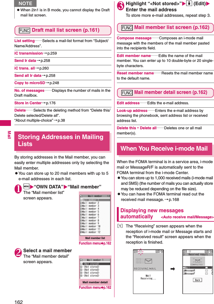 162MailDraft mail list screen (p.161)List setting……Selects a mail-list format from “Subject/Name/Address”. iC transmission→p.259Send Ir data→p.258iC trans. all→p.260Send all Ir data→p.258Copy to microSD→p.248No. of messages……Displays the number of mails in the Draft mailbox. Store in Center→p.176Delete……Selects the deleting method from “Delete this/Delete selected/Delete all”. “About multiple-choice” →p.38Storing Addresses in Mailing ListsBy storing addresses in the Mail member, you can easily enter multiple addresses only by selecting the Mail member. zYou can store up to 20 mail members with up to 5 e-mail addresses in each list. 1i“OWN DATA”“Mail member”The “Mail member list” screen appears. 2Select a mail memberThe “Mail member detail” screen appears. 3Highlight “&lt;Not stored&gt;”o (Edit) Enter the mail addressTo store more e-mail addresses, repeat step 3.Mail member list screen (p.162)Compose message……Composes an i-mode mail message with the members of the mail member pasted into the recipients field. Edit member name……Edits the name of the mail member. You can enter up to 10 double-byte or 20 single-byte characters. Reset member name……Resets the mail member name to the default name. Mail member detail screen (p.162)Edit address……Edits the e-mail address. Look-up address……Enters the e-mail address by browsing the phonebook, sent address list or received address list. Delete this・Delete all……Deletes one or all mail member(s).When You Receive i-mode MailWhen the FOMA terminal is in a service area, i-mode mail or MessageR/F is automatically sent to the FOMA terminal from the i-mode Center. zYou can store up to 1,000 received mails (i-mode mail and SMS) (the number of mails you can actually store may be reduced depending on the file size).zYou can have the FOMA terminal read out the received mail message.→p.168Displaying new messages automatically&lt;Auto receive mail/Message&gt;［1］The “Receiving” screen appears when the reception of i-mode mail or Message starts and the “Received result” screen appears when the reception is finished.NzWhen 2in1 is in B mode, you cannot display the Draft mail list screen.Mail member listFunction menup.162Mail member detailFunction menup.162