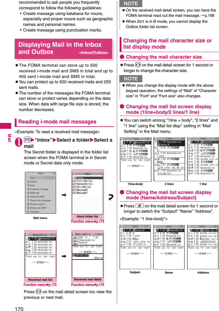 170Mailrecommended to ask people you frequently correspond to follow the following guidelines: • Create message using katakana for nouns, especially and proper nouns such as geographic names and personal names. • Create message using punctuation marks.Displaying Mail in the Inbox and Outbox&lt;Inbox/Outbox&gt;zThe FOMA terminal can store up to 500 received i-mode mail and SMS in total and up to 400 sent i-mode mail and SMS in total. zYou can protect up to 500 received mails and 250 sent mails. zThe number of the messages the FOMA terminal can store or protect varies depending on the data size. When data with large file size is stored, the number decreases.Reading i-mode mail messages&lt;Example: To read a received mail message&gt;1u“Inbox”Select a folderSelect a mailThe Secret folder is displayed in the folder list screen when the FOMA terminal is in Secret mode or Secret data only mode. Press v on the mail detail screen too view the previous or next mail.Changing the mail character size or list display mode●Changing the mail character sizezPress v on the mail detail screen for 1 second or longer to change the character size.●Changing the mail list screen display mode (1line+body/2 lines/1 line)zYou can switch among “1line + body”, “2 lines” and “1 line” using the “Mail list disp.” setting in “Mail Setting” in the Mail menu. ●Changing the mail list screen display mode (Name/Address/Subject)zPress q on the mail detail screen for 1 second or longer to switch the “Subject” “Name” “Address”. &lt;Example: “1 line+body”&gt;Received mail detailMail menuReceived mail list     ７／２６ ＨａｎａｋｏＫｅｉｔａｉ     ７／２６ ＨａｎａｋｏＫｅｉｔａｉ    ７：０６  ＨａｎａｋｏＫｅｉｔａｉ     ７／３０ ＨａｎａｋｏＫｅｉｔａｉ     ７／２９ ＨａｎａｋｏＫｅｉｔａｉ     ７／２６ ＨａｎａｋｏＫｅｉｔａｉ１／３   ＨａｎａｋｏＫｅｉｔａｉ  ２００８／ ８／ １  ７：０６   ＨａｎａｋｏＫｅｉｔａｉ  Ｔｈａｎｋｓ♪−−−−ＥＮＤ−−−−   ｍｅｌｏｄｙ．ｍｉｄ Ｒｅｃｖ． ｍａｉｌＴｈａｎｋ ｙｏｕ ｆｏｒ ｌａｓｔ ｎｉｇｈｔ．   −−−−ＥＮＤ−−−−Ｔｈａｎｋ ｙｏｕ ｆｏｒ ｌａｓｔ ｎｉｇｈｔ．                 ２ＫＢｙｔｅｓInbox folder list１／６Function menup.175 Function menup.176Function menup.173NzOn the received mail detail screen, you can have the FOMA terminal read out the mail message.→p.168zWhen 2in1 is in B mode, you cannot display the Outbox folder list screen. NzWhen you change the display mode with the above keypad operation, the settings of “Mail” of “Character size” in “Font” and “Font size” also changes. １／３   ７：０６ ＨａｎａｋｏＫｅｉｔａｉ  Ｔｈａｎｋｓ♪   ６：４５ ドコモ四郎 Ｈｉ Ｔｉｃｋｅｔ   ７／３０ ＨａｎａｋｏＫｅｉｔａｉ     ７／２９ ドコモ四郎  Ｍａｐ     ７／２７ ドコモ四郎  Ｔｈｅ ｏｔｈｅｒ ｄａｙ ｗｅ ｄｉｓ   ７／２６ ＨａｎａｋｏＫｅｉｔａｉ Ｉｎｆｏｒｍａｔｉｏｎ   ７：０６   ＨａｎａｋｏＫｅｉｔａｉ   ６：４５ ドコモ四郎   ７／３０ ＨａｎａｋｏＫｅｉｔａｉ   ７／２９   ドコモ四郎   ７／２６ ＨａｎａｋｏＫｅｉｔａｉ   ７／２７   ドコモ四郎     ７／２６ ｄｏｃｏｍｏ．ｔａｒｏ．△△   ７／２６ ドコモ四郎     ７／２６ ｄｏｃｏｍｏ．ｔａｒｏ．△△   ７／２６ ＨａｎａｋｏＫｅｉｔａｉ   ７／２５ ドコモ四郎   ７／２５ ＨａｎａｋｏＫｅｉｔａｉ１／２1 line2 lines1line+body   ７／２９  ドコモ四郎   ７／２７  ドコモ四郎   ７：０６  ＨａｎａｋｏＫｅｉｔａｉ     Ｉｎｂｏｘ     １／３   ６：４５ ドコモ四郎   ７／３０ ＨａｎａｋｏＫｅｉｔａｉ   ７／２６ ＨａｎａｋｏＫｅｉｔａｉＴｈａｎｋ ｙｏｕ ｆｏｒ ｌａｓｔ ｎｉｇｈｔ．   −−−−ＥＮＤ−−−−Ｉｎｂｏｘ Ｉｎｂｏｘ     ７／２９  Ｍａｐ     ７／２７  Ｔｈｅ ｏｔｈｅｒ ｄａ     ７／２６ ＩｎｆｏｒｍａｔｉｏｎＴｈａｎｋ ｙｏｕ ｆｏｒ ｌａｓｔ ｎｉｇｈｔ．   −−−−ＥＮＤ−−−−    ７：０６   Ｔｈａｎｋｓ♪       Ｉｎｂｏｘ     １／３     ６：４５ Ｈｉ     ７／３０ Ｔｉｃｋｅｔ     ７／２９  ドコモ四郎     ７／２７  ドコモ四郎    ７：０６  ＨａｎａｋｏＫｅｉｔａｉ      Ｉｎｂｏｘ      １／３     ６：４５ ドコモ四郎     ７／３０ ＨａｎａｋｏＫｅｉｔａｉＴｈａｎｋ ｙｏｕ ｆｏｒ ｌａｓｔ ｎｉｇｈｔ．   −−−−ＥＮＤ−−−−     ７／２６ ＨａｎａｋｏＫｅｉｔａｉ   ７：０６   ｄｏｃｏｍｏ．△△△．ｎｅ   ６：４５ ｄｏｃｏｍｏ．ー△△ーｔａｒｏ   ７／３０ ｄｏｃｏｍｏ．△△△．ｔａｒｏ   ７／２７   ０９０ＸＸＸＸＸＸＸＸ   ７／２９   ｄｏｃｏｍｏ．ー△△ー．ｎ      Ｉｎｂｏｘ       １／3Ｔｈａｎｋ ｙｏｕ ｆｏｒ ｌａｓｔ ｎｉｇｈｔ．   −−−−ＥＮＤ−−−−     ７／２６ ｄｏｃｏｍｏ．△△△．ｔａｒｏName AddressSubject