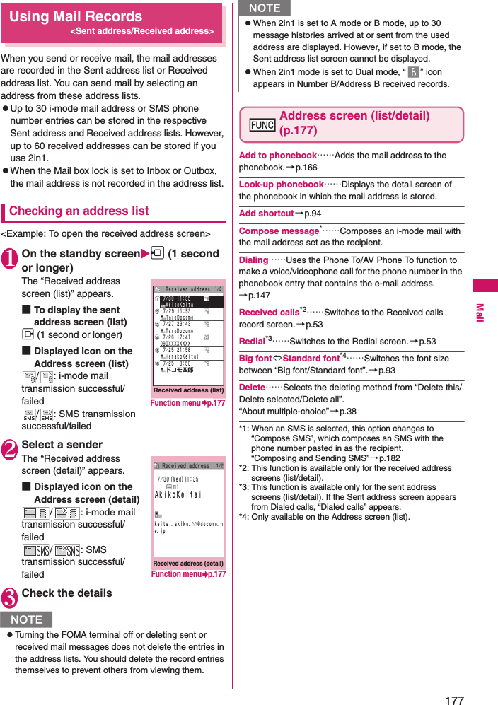 177MailUsing Mail Records&lt;Sent address/Received address&gt;When you send or receive mail, the mail addresses are recorded in the Sent address list or Received address list. You can send mail by selecting an address from these address lists. zUp to 30 i-mode mail address or SMS phone number entries can be stored in the respective Sent address and Received address lists. However, up to 60 received addresses can be stored if you use 2in1. zWhen the Mail box lock is set to Inbox or Outbox, the mail address is not recorded in the address list. Checking an address list&lt;Example: To open the received address screen&gt;1On the standby screenh (1 second or longer)The “Received address screen (list)” appears. ■To display the sent address screen (list)j (1 second or longer)■Displayed icon on the Address screen (list)/ : i-mode mail transmission successful/failed/ : SMS transmission successful/failed2Select a senderThe “Received address screen (detail)” appears. ■Displayed icon on the Address screen (detail)/ : i-mode mail transmission successful/failed/ : SMS transmission successful/failed3Check the detailsAddress screen (list/detail) (p.177)Add to phonebook……Adds the mail address to the phonebook.→p.166Look-up phonebook……Displays the detail screen of the phonebook in which the mail address is stored. Add shortcut→p.94Compose message*……Composes an i-mode mail with the mail address set as the recipient. Dialing……Uses the Phone To/AV Phone To function to make a voice/videophone call for the phone number in the phonebook entry that contains the e-mail address.→p.147Received calls*2……Switches to the Received calls record screen.→p.53Redial*3……Switches to the Redial screen.→p.53Big font⇔Standard font*4……Switches the font size between “Big font/Standard font”.→p.93Delete……Selects the deleting method from “Delete this/Delete selected/Delete all”. “About multiple-choice”→p.38*1: When an SMS is selected, this option changes to “Compose SMS”, which composes an SMS with the phone number pasted in as the recipient. “Composing and Sending SMS” →p.182*2: This function is available only for the received address screens (list/detail).*3: This function is available only for the sent address screens (list/detail). If the Sent address screen appears from Dialed calls, “Dialed calls” appears.*4: Only available on the Address screen (list).NzTurning the FOMA terminal off or deleting sent or received mail messages does not delete the entries in the address lists. You should delete the record entries themselves to prevent others from viewing them. Received address (list)   ７／２６ １７：４１ ０９０ＸＸＸＸＸＸＸＸ   ７／２５ ２１：５８  ＨａｎａｋｏＫｅｉｔａｉ   ７／３０ １１：３５  ＡｋｉｋｏＫｅｉｔａｉ   ７／２９ １１：５３  ＴａｒｏＤｏｃｏｍｏ   ７／２７ ２３：４３  ＴａｒｏＤｏｃｏｍｏ   ７／２５  ８：５０  ドコモ四郎  Ｒｅｃｅｉｖｅｄ ａｄｄｒｅｓｓ １／２Function menup.177Received address (detail) ７／３０（Ｗｅｄ）11：３５ＡｋｉｋｏＫｅｉｔａｉｋｅｉｔａｉ．ａｋｉｋｏ．△△＠ｄｏｃｏｍｏ．ｎｅ．ｊｐFunction menup.177zWhen 2in1 is set to A mode or B mode, up to 30 message histories arrived at or sent from the used address are displayed. However, if set to B mode, the Sent address list screen cannot be displayed. zWhen 2in1 mode is set to Dual mode, “ ” icon appears in Number B/Address B received records.N