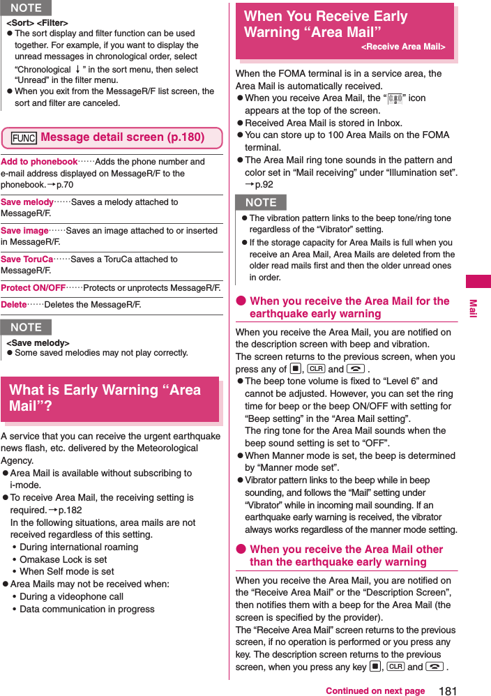 181Continued on next pageMailMessage detail screen (p.180)Add to phonebook……Adds the phone number and e-mail address displayed on MessageR/F to the phonebook.→p.70Save melody……Saves a melody attached to MessageR/F. Save image……Saves an image attached to or inserted in MessageR/F. Save ToruCa……Saves a ToruCa attached to MessageR/F. Protect ON/OFF……Protects or unprotects MessageR/F. Delete……Deletes the MessageR/F. What is Early Warning “Area Mail”?A service that you can receive the urgent earthquake news flash, etc. delivered by the Meteorological Agency. zArea Mail is available without subscribing to i-mode. zTo receive Area Mail, the receiving setting is required.→p.182In the following situations, area mails are not received regardless of this setting. • During international roaming• Omakase Lock is set• When Self mode is setzArea Mails may not be received when: • During a videophone call• Data communication in progressWhen You Receive Early Warning “Area Mail”&lt;Receive Area Mail&gt;When the FOMA terminal is in a service area, the Area Mail is automatically received. zWhen you receive Area Mail, the “ ” icon appears at the top of the screen. zReceived Area Mail is stored in Inbox. zYou can store up to 100 Area Mails on the FOMA terminal.zThe Area Mail ring tone sounds in the pattern and color set in “Mail receiving” under “Illumination set”.→p.92●When you receive the Area Mail for the earthquake early warningWhen you receive the Area Mail, you are notified on the description screen with beep and vibration. The screen returns to the previous screen, when you press any of d, t and y . zThe beep tone volume is fixed to “Level 6” and cannot be adjusted. However, you can set the ring time for beep or the beep ON/OFF with setting for “Beep setting” in the “Area Mail setting”. The ring tone for the Area Mail sounds when the beep sound setting is set to “OFF”.zWhen Manner mode is set, the beep is determined by “Manner mode set”.zVibrator pattern links to the beep while in beep sounding, and follows the “Mail” setting under “Vibrator” while in incoming mail sounding. If an earthquake early warning is received, the vibrator always works regardless of the manner mode setting.●When you receive the Area Mail other than the earthquake early warningWhen you receive the Area Mail, you are notified on the “Receive Area Mail” or the “Description Screen”, then notifies them with a beep for the Area Mail (the screen is specified by the provider). The “Receive Area Mail” screen returns to the previous screen, if no operation is performed or you press any key. The description screen returns to the previous screen, when you press any key d, t and y . N&lt;Sort&gt; &lt;Filter&gt;zThe sort display and filter function can be used together. For example, if you want to display the unread messages in chronological order, select “Chronological ↓” in the sort menu, then select “Unread” in the filter menu. zWhen you exit from the MessageR/F list screen, the sort and filter are canceled. N&lt;Save melody&gt;zSome saved melodies may not play correctly. NzThe vibration pattern links to the beep tone/ring tone regardless of the “Vibrator” setting.zIf the storage capacity for Area Mails is full when you receive an Area Mail, Area Mails are deleted from the older read mails first and then the older unread ones in order.