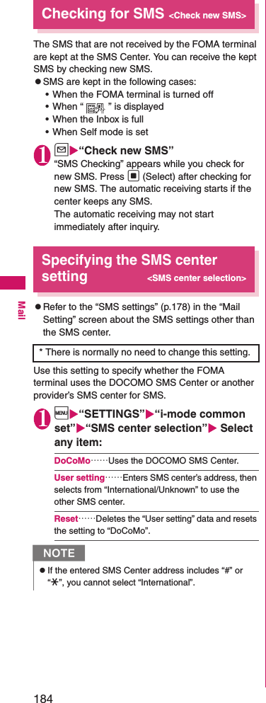 184MailChecking for SMS&lt;Check new SMS&gt;The SMS that are not received by the FOMA terminal are kept at the SMS Center. You can receive the kept SMS by checking new SMS. zSMS are kept in the following cases: • When the FOMA terminal is turned off• When “ ” is displayed• When the Inbox is full• When Self mode is set1u“Check new SMS”“SMS Checking” appears while you check for new SMS. Press d (Select) after checking for new SMS. The automatic receiving starts if the center keeps any SMS. The automatic receiving may not start immediately after inquiry. Specifying the SMS center setting&lt;SMS center selection&gt;zRefer to the “SMS settings” (p.178) in the “Mail Setting” screen about the SMS settings other than the SMS center. Use this setting to specify whether the FOMA terminal uses the DOCOMO SMS Center or another provider’s SMS center for SMS. 1i“SETTINGS”“i-mode common set”“SMS center selection” Select any item: DoCoMo……Uses the DOCOMO SMS Center. User setting……Enters SMS center’s address, then selects from “International/Unknown” to use the other SMS center. Reset……Deletes the “User setting” data and resets the setting to “DoCoMo”. * There is normally no need to change this setting. NzIf the entered SMS Center address includes “#” or “*”, you cannot select “International”. 