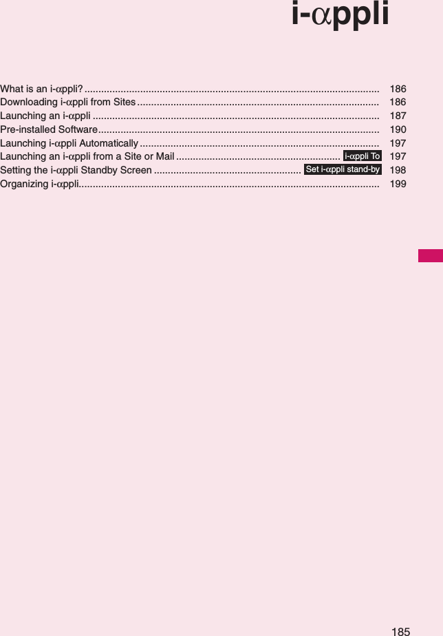 185i-αppliWhat is an i-αppli? .......................................................................................................... 186Downloading i-αppli from Sites ....................................................................................... 186Launching an i-αppli ....................................................................................................... 187Pre-installed Software..................................................................................................... 190Launching i-αppli Automatically ...................................................................................... 197Launching an i-αppli from a Site or Mail ........................................................... 197Setting the i-αppli Standby Screen ..................................................... 198Organizing i-αppli............................................................................................................ 199i-αppli ToSet i-αppli stand-by