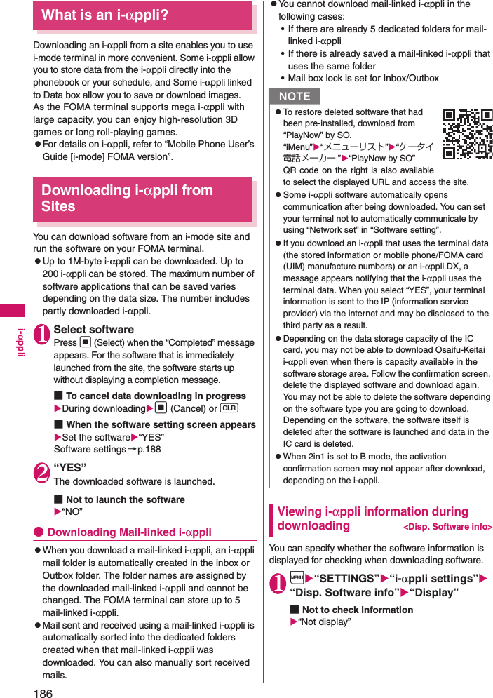 186i-αppliWhat is an i-αppli?Downloading an i-αppli from a site enables you to use i-mode terminal in more convenient. Some i-αppli allow you to store data from the i-αppli directly into the phonebook or your schedule, and Some i-αppli linked to Data box allow you to save or download images.As the FOMA terminal supports mega i-αppli with large capacity, you can enjoy high-resolution 3D games or long roll-playing games.zFor details on i-αppli, refer to “Mobile Phone User’s Guide [i-mode] FOMA version”. Downloading i-αppli from SitesYou can download software from an i-mode site and run the software on your FOMA terminal. zUp to 1M-byte i-αppli can be downloaded. Up to 200 i-αppli can be stored. The maximum number of software applications that can be saved varies depending on the data size. The number includes partly downloaded i-αppli. 1Select softwarePress d (Select) when the “Completed” message appears. For the software that is immediately launched from the site, the software starts up without displaying a completion message. ■To cancel data downloading in progressDuring downloadingd (Cancel) or t■When the software setting screen appearsSet the software“YES”Software settings→p.1882“YES”The downloaded software is launched.■Not to launch the software“NO”●Downloading Mail-linked i-αpplizWhen you download a mail-linked i-αppli, an i-αppli mail folder is automatically created in the inbox or Outbox folder. The folder names are assigned by the downloaded mail-linked i-αppli and cannot be changed. The FOMA terminal can store up to 5 mail-linked i-αppli.zMail sent and received using a mail-linked i-αppli is automatically sorted into the dedicated folders created when that mail-linked i-αppli was downloaded. You can also manually sort received mails.zYou cannot download mail-linked i-αppli in the following cases: • If there are already 5 dedicated folders for mail-linked i-αppli• If there is already saved a mail-linked i-αppli that uses the same folder• Mail box lock is set for Inbox/OutboxViewing i-αppli information during downloading&lt;Disp. Software info&gt;You can specify whether the software information is displayed for checking when downloading software. 1i“SETTINGS”“i-αppli settings” “Disp. Software info”“Display”■Not to check information“Not display”NzTo restore deleted software that had been pre-installed, download from “PlayNow” by SO.“iMenu”“メニューリスト”“ケータイ電話メーカー ”“PlayNow by SO”QR code on the right is also availableto select the displayed URL and access the site.zSome i-αppli software automatically opens communication after being downloaded. You can set your terminal not to automatically communicate by using “Network set” in “Software setting”. zIf you download an i-αppli that uses the terminal data (the stored information or mobile phone/FOMA card (UIM) manufacture numbers) or an i-αppli DX, a message appears notifying that the i-αppli uses the terminal data. When you select “YES”, your terminal information is sent to the IP (information service provider) via the internet and may be disclosed to the third party as a result. zDepending on the data storage capacity of the IC card, you may not be able to download Osaifu-Keitai i-αppli even when there is capacity available in the software storage area. Follow the confirmation screen, delete the displayed software and download again. You may not be able to delete the software depending on the software type you are going to download. Depending on the software, the software itself is deleted after the software is launched and data in the IC card is deleted. zWhen 2in1 is set to B mode, the activation confirmation screen may not appear after download, depending on the i-αppli. 