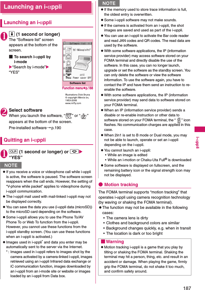 187i-αppliLaunching an i-αppliLaunching an i-αppli1o (1 second or longer)The “Software list” screen appears at the bottom of the screen. ■To search i-αppli by i-mode“Search by i-mode” “YES”2Select softwareWhen you launch the software, “ ” or “ ” appears at the bottom of the screen. Pre-installed software→p.190Quitting an i-αppli1t (1 second or longer) or y “YES”●Motion trackingThe FOMA terminal supports “motion tracking” that operates i-αppli using camera recognition technology (by waving or shaking the FOMA terminal).zThe function may not be available in the following cases:• The camera lens is dirty• Clothes and background colors are similar• Background changes quickly, e.g. when in transit• The location is dark or too brightNzIf you receive a voice or videophone call while i-αppli is active, the software is paused. The software screen reappears when the call ends. However, the setting of “V-phone while packet” applies to videophone during i-αppli communication. zThe i-αppli mail used with mail-linked i-αppli may not be displayed correctly. zYou can save the data you use (i-αppli data (microSD)) to the microSD card depending on the software.zSome i-αppli allows you to use the Phone To/AV Phone To or Web To function from the i-αppli. However, you cannot use these functions from the i-αppli standby screen. (You can use these functions when an i-αppli is activated.)zImages used in i-αppli* and data you enter may be automatically sent to the server via the Internet. * :  Images used in i-αppli refers to images shot by the camera activated by a camera-linked i-αppli, images retrieved using an i-αppli Infrared data exchange or iC communication function, images downloaded by an i-αppli from an i-mode site or website or images loaded by an i-αppli from Data box.Software listFunction menup.188zIf the memory used to store trace information is full, the oldest entry is overwritten. zSome i-αppli software may not make sounds. zIf the camera is activated from an i-αppli, the shot images are saved and used as part of the i-αppli. zYou can use an i-αppli to activate the Bar code reader and read JAN codes and QR codes. The read data are used by the software. zWith some software applications, the IP (information service provider) may access software stored on your FOMA terminal and directly disable the use of the software. In this case, you can no longer launch, upgrade or set the software as the standby screen. You can only delete the software or view the software information. To use the software again, you have to contact the IP and have them send an instruction to re-enable the software. zWith some software applications, the IP (information service provider) may send data to software stored on your FOMA terminal. zWhen an IP (information service provider) sends a disable or re-enable instruction or other data to software stored on your FOMA terminal, the “ ” icon flashes. No communication charges are applied in this case. zWhen 2in1 is set to B mode or Dual mode, you may not be able to launch, operate or set an i-αppli depending on the i-αppli. zYou cannot launch an i-αppli: • While an image is edited• While an i-motion or Chaku-Uta Full® is downloadedzSome software is displayed on fullscreen, and the remaining battery icon or the signal strength icon may not be displayed. ■WarningzMotion tracking i-αppli is a game that you play by tilting or shaking the FOMA terminal. Shaking the terminal may hit a person, thing, etc. and result in an accident or damage. When playing the game, firmly grip the FOMA terminal, do not shake it too much, and confirm safety around.N