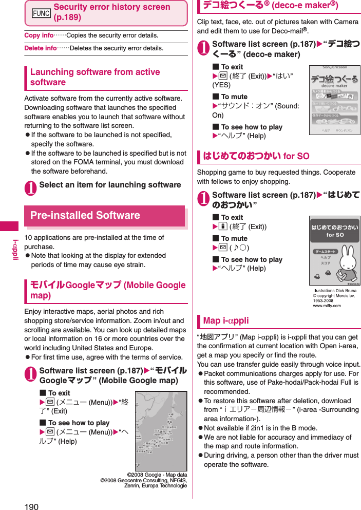 190i-αppliSecurity error history screen (p.189)Copy info……Copies the security error details. Delete info……Deletes the security error details. Launching software from active softwareActivate software from the currently active software. Downloading software that launches the specified software enables you to launch that software without returning to the software list screen. zIf the software to be launched is not specified, specify the software. zIf the software to be launched is specified but is not stored on the FOMA terminal, you must download the software beforehand. 1Select an item for launching softwarePre-installed Software10 applications are pre-installed at the time of purchase.zNote that looking at the display for extended periods of time may cause eye strain.モバイルGoogleマップ (Mobile Google map)Enjoy interactive maps, aerial photos and rich shopping store/service information. Zoom in/out and scrolling are available. You can look up detailed maps or local information on 16 or more countries over the world including United States and Europe.zFor first time use, agree with the terms of service.1Software list screen (p.187)“モバイルGoogleマップ” (Mobile Google map)■To exitu (メニュー (Menu))“終了” (Exit)■To see how to playu (メニュー (Menu))“ヘルプ” (Help)デコ絵つくーる® (deco-e maker®)Clip text, face, etc. out of pictures taken with Camera and edit them to use for Deco-mail®.1Software list screen (p.187)“デコ絵つくーる” (deco-e maker)■To exitu (終了 (Exit))“はい” (YES)■To mu te“サウンド：オン” (Sound: On)■To see how to play“ヘルプ” (Help)はじめてのおつかい for SOShopping game to buy requested things. Cooperate with fellows to enjoy shopping.1Software list screen (p.187)“はじめてのおつかい”■To exito (終了 (Exit))■To mu teu (♪○)■To see how to play“ヘルプ” (Help)Map i-αppli“地図アプリ” (Map i-αppli) is i-αppli that you can get the confirmation at current location with Open i-area, get a map you specify or find the route.You can use transfer guide easily through voice input.zPacket communications charges apply for use. For this software, use of Pake-hodai/Pack-hodai Full is recommended.zTo restore this software after deletion, download from “ｉエリア−周辺情報−” (i-area -Surrounding area information-). zNot available if 2in1 is in the B mode. zWe are not liable for accuracy and immediacy of the map and route information. zDuring driving, a person other than the driver must operate the software. ©2008 Google - Map data©2008 Geocentre Consulting, NFGIS,Zenrin, Europa Technologie