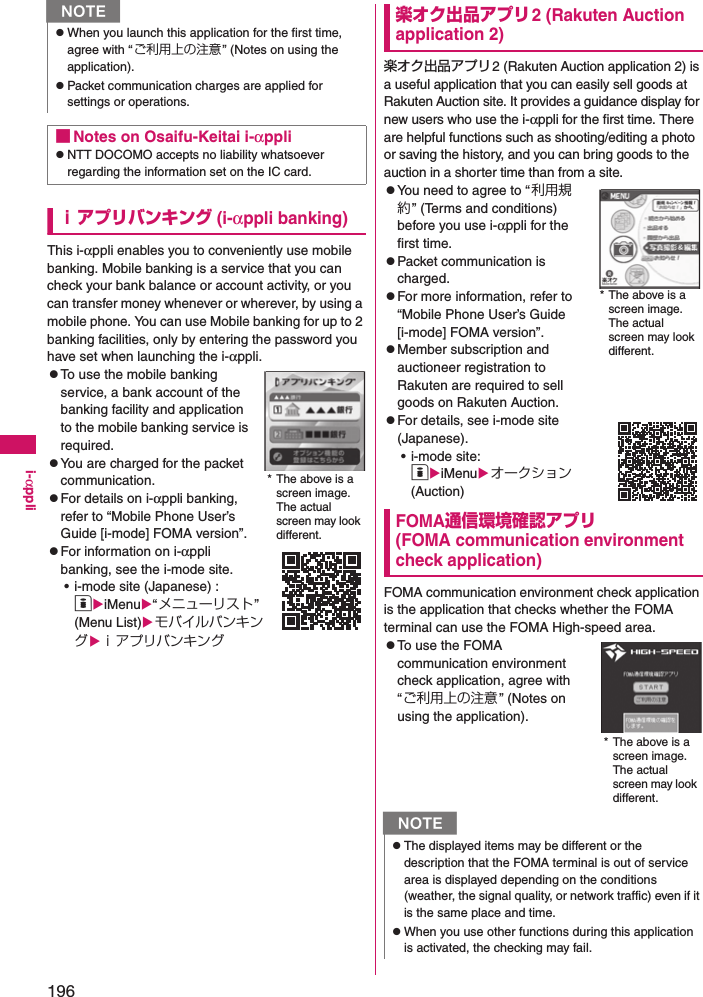 196i-αppliｉアプリバンキング (i-αppli banking)This i-αppli enables you to conveniently use mobile banking. Mobile banking is a service that you can check your bank balance or account activity, or you can transfer money whenever or wherever, by using a mobile phone. You can use Mobile banking for up to 2 banking facilities, only by entering the password you have set when launching the i-αppli. zTo use the mobile banking service, a bank account of the banking facility and application to the mobile banking service is required. zYou are charged for the packet communication. zFor details on i-αppli banking, refer to “Mobile Phone User’s Guide [i-mode] FOMA version”. zFor information on i-αppli banking, see the i-mode site. • i-mode site (Japanese) : oiMenu“メニューリスト” (Menu List)モバイルバンキングｉアプリバンキング楽オク出品アプリ2 (Rakuten Auction application 2)楽オク出品アプリ2 (Rakuten Auction application 2) is a useful application that you can easily sell goods at Rakuten Auction site. It provides a guidance display for new users who use the i-αppli for the first time. There are helpful functions such as shooting/editing a photo or saving the history, and you can bring goods to the auction in a shorter time than from a site. zYou need to agree to “利用規約” (Terms and conditions) before you use i-αppli for the first time.  zPacket communication is charged. zFor more information, refer to “Mobile Phone User’s Guide [i-mode] FOMA version”.zMember subscription and auctioneer registration to Rakuten are required to sellgoods on Rakuten Auction. zFor details, see i-mode site (Japanese).  • i-mode site: oiMenuオークション (Auction)FOMA通信環境確認アプリ (FOMA communication environment check application)FOMA communication environment check application is the application that checks whether the FOMA terminal can use the FOMA High-speed area. zTo use the FOMA communication environment check application, agree with “ご利用上の注意 ” (Notes on using the application). NzWhen you launch this application for the first time, agree with “ ご利用上の注意” (Notes on using the application). zPacket communication charges are applied for settings or operations. ■Notes on Osaifu-Keitai i-αpplizNTT DOCOMO accepts no liability whatsoever regarding the information set on the IC card. * The above is a screen image. The actual screen may look different. NzThe displayed items may be different or the description that the FOMA terminal is out of service area is displayed depending on the conditions (weather, the signal quality, or network traffic) even if it is the same place and time. zWhen you use other functions during this application is activated, the checking may fail. * The above is a screen image. The actual screen may look different.* The above is a screen image. The actual screen may look different. 