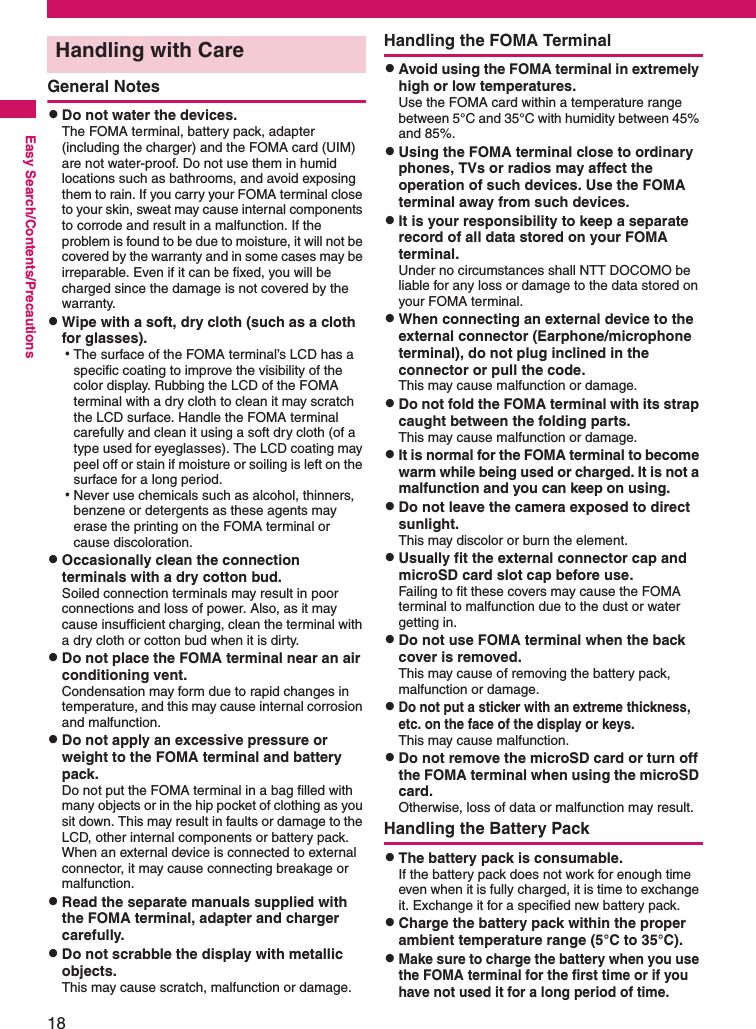 18Easy Search/Contents/PrecautionsGeneral NotescDo not water the devices. The FOMA terminal, battery pack, adapter (including the charger) and the FOMA card (UIM) are not water-proof. Do not use them in humid locations such as bathrooms, and avoid exposing them to rain. If you carry your FOMA terminal close to your skin, sweat may cause internal components to corrode and result in a malfunction. If the problem is found to be due to moisture, it will not be covered by the warranty and in some cases may be irreparable. Even if it can be fixed, you will be charged since the damage is not covered by the warranty. cWipe with a soft, dry cloth (such as a cloth for glasses). aThe surface of the FOMA terminal’s LCD has a specific coating to improve the visibility of the color display. Rubbing the LCD of the FOMA terminal with a dry cloth to clean it may scratch the LCD surface. Handle the FOMA terminal carefully and clean it using a soft dry cloth (of a type used for eyeglasses). The LCD coating may peel off or stain if moisture or soiling is left on the surface for a long period. aNever use chemicals such as alcohol, thinners, benzene or detergents as these agents may erase the printing on the FOMA terminal or cause discoloration. cOccasionally clean the connection terminals with a dry cotton bud. Soiled connection terminals may result in poor connections and loss of power. Also, as it may cause insufficient charging, clean the terminal with a dry cloth or cotton bud when it is dirty. cDo not place the FOMA terminal near an air conditioning vent. Condensation may form due to rapid changes in temperature, and this may cause internal corrosion and malfunction. cDo not apply an excessive pressure or weight to the FOMA terminal and battery pack. Do not put the FOMA terminal in a bag filled with many objects or in the hip pocket of clothing as you sit down. This may result in faults or damage to the LCD, other internal components or battery pack. When an external device is connected to external connector, it may cause connecting breakage or malfunction. cRead the separate manuals supplied with the FOMA terminal, adapter and charger carefully. cDo not scrabble the display with metallic objects. This may cause scratch, malfunction or damage. Handling the FOMA TerminalcAvoid using the FOMA terminal in extremely high or low temperatures. Use the FOMA card within a temperature range between 5°C and 35°C with humidity between 45% and 85%.cUsing the FOMA terminal close to ordinary phones, TVs or radios may affect the operation of such devices. Use the FOMA terminal away from such devices. cIt is your responsibility to keep a separate record of all data stored on your FOMA terminal. Under no circumstances shall NTT DOCOMO be liable for any loss or damage to the data stored on your FOMA terminal. cWhen connecting an external device to the external connector (Earphone/microphone terminal), do not plug inclined in the connector or pull the code. This may cause malfunction or damage.cDo not fold the FOMA terminal with its strap caught between the folding parts. This may cause malfunction or damage. cIt is normal for the FOMA terminal to become warm while being used or charged. It is not a malfunction and you can keep on using.cDo not leave the camera exposed to direct sunlight. This may discolor or burn the element. cUsually fit the external connector cap and microSD card slot cap before use. Failing to fit these covers may cause the FOMA terminal to malfunction due to the dust or water getting in. cDo not use FOMA terminal when the back cover is removed. This may cause of removing the battery pack, malfunction or damage. cDo not put a sticker with an extreme thickness, etc. on the face of the display or keys. This may cause malfunction. cDo not remove the microSD card or turn off the FOMA terminal when using the microSD card. Otherwise, loss of data or malfunction may result. Handling the Battery PackcThe battery pack is consumable. If the battery pack does not work for enough time even when it is fully charged, it is time to exchange it. Exchange it for a specified new battery pack. cCharge the battery pack within the proper ambient temperature range (5°C to 35°C). cMake sure to charge the battery when you use the FOMA terminal for the first time or if you have not used it for a long period of time. Handling with Care