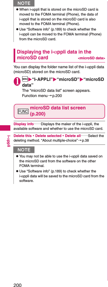 200i-αppliDisplaying the i-αppli data in the microSD card&lt;microSD data&gt;You can display the folder name list of the i-αppli data (microSD) stored on the microSD card. 1i“I-APPLI”“microSD”“microSD data”The “microSD data list” screen appears. Function menu→p.200microSD data list screen (p.200)Display info……Displays the maker of the i-αppli, the available software and whether to use the microSD card. Delete this・Delete selected・Delete all……Select the deleting method. “About multiple-choice”→p.38zWhen i-αppli that is stored on the microSD card is moved to the FOMA terminal (Phone), the data of i-αppli that is stored on the microSD card is also moved to the FOMA terminal (Phone). zUse “Software info” (p.189) to check whether the i-αppli can be moved to the FOMA terminal (Phone) from the microSD card. NzYou may not be able to use the i-αppli data saved on the microSD card from the software on the other FOMA terminal. zUse “Software info” (p.189) to check whether the i-αppli data will be saved to the microSD card from the software. N