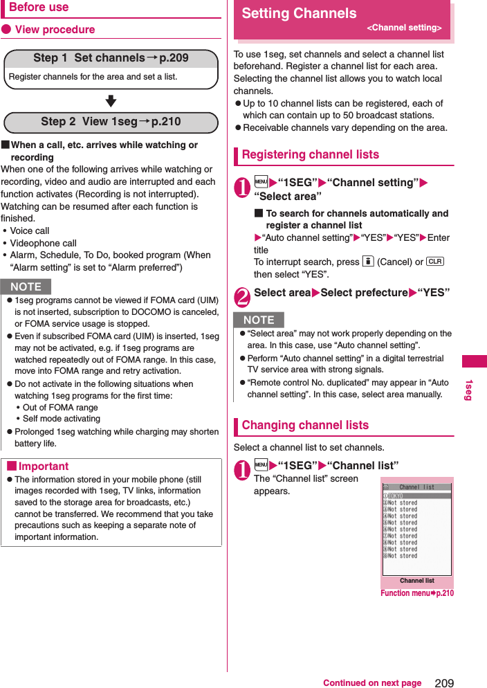 209Continued on next page1segBefore use●View procedure■When a call, etc. arrives while watching or recordingWhen one of the following arrives while watching or recording, video and audio are interrupted and each function activates (Recording is not interrupted).Watching can be resumed after each function is finished.• Voice call• Videophone call• Alarm, Schedule, To Do, booked program (When “Alarm setting” is set to “Alarm preferred”)Setting Channels&lt;Channel setting&gt;To use 1seg, set channels and select a channel list beforehand. Register a channel list for each area. Selecting the channel list allows you to watch local channels.zUp to 10 channel lists can be registered, each of which can contain up to 50 broadcast stations.zReceivable channels vary depending on the area.Registering channel lists1i“1SEG”“Channel setting”“Select area”■To search for channels automatically and register a channel list“Auto channel setting”“YES”“YES”Enter titleTo interrupt search, press o (Cancel) or t then select “YES”.2Select areaSelect prefecture“YES”Changing channel listsSelect a channel list to set channels.1i“1SEG”“Channel list”The “Channel list” screen appears.Nz1seg programs cannot be viewed if FOMA card (UIM) is not inserted, subscription to DOCOMO is canceled, or FOMA service usage is stopped.zEven if subscribed FOMA card (UIM) is inserted, 1seg may not be activated, e.g. if 1seg programs are watched repeatedly out of FOMA range. In this case, move into FOMA range and retry activation.zDo not activate in the following situations when watching 1seg programs for the first time:• Out of FOMA range• Self mode activatingzProlonged 1seg watching while charging may shorten battery life.■ImportantzThe information stored in your mobile phone (still images recorded with 1seg, TV links, information saved to the storage area for broadcasts, etc.) cannot be transferred. We recommend that you take precautions such as keeping a separate note of important information.Step 1  Set channels→p.209Register channels for the area and set a list.Step 2  View 1seg→p.210Nz“Select area” may not work properly depending on the area. In this case, use “Auto channel setting”.zPerform “Auto channel setting” in a digital terrestrial TV service area with strong signals.z“Remote control No. duplicated” may appear in “Auto channel setting”. In this case, select area manually.Channel listFunction menup.210