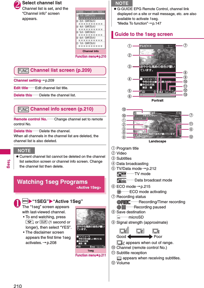 2101seg2Select channel listChannel list is set, and the “Channel info” screen appears.Channel list screen (p.209)Channel setting→p.209Edit title……Edit channel list title.Delete this……Delete the channel list.Channel info screen (p.210)Remote control No.……Change channel set to remote control No.Delete this……Delete the channel.When all channels in the channel list are deleted, the channel list is also deleted.Watching 1seg Programs&lt;Active 1Seg&gt;1i“1SEG”“Active 1Seg”The “1seg” screen appears with last-viewed channel.• To end watching, press y, or t (1 second or longer), then select “YES”.• The disclaimer screen appears the first time 1seg activates.→p.208Guide to the 1seg screen①Program title②Video③Subtitles④Data broadcasting⑤TV/Data mode→p.212……TV mode……Data broadcast mode⑥ECO mode→p.215……ECO mode activating⑦Recording status……Recording/Timer recording……Recording paused⑧Save destination……microSD⑨Signal strength (approximate) appears when out of range.⑩Channel (remote control No.)⑪Subtitle reception appears when receiving subtitles.⑫VolumeNzCurrent channel list cannot be deleted on the channel list selection screen or channel info screen. Change the channel list then delete.Channel infoFunction menup.2101seg涼やかな風鈴の音色が響いています。■○○ニュース 今年の冬は厳しい寒さにな■今日の天気 東京：晴Function menup.211NzG-GUIDE EPG Remote Control, channel link displayed on a site or mail message, etc. are also available to activate 1seg.“Media To function”→p.147涼やかな風鈴の音色が響いています。涼やかな風鈴の音色が響いています涼やかな風鈴の音色が響いています。涼やかな風鈴の音色が響いています。■○○ニュース 今年の冬は厳しい寒さにな■今日の天気 東京：晴テレビ××ドキュメンタリー１１：００−１１：３０PortraitLandscape①②③④⑤⑥⑬⑨⑩⑪⑫⑬⑧⑦⑩②③⑨①⑪⑥⑫⑧⑦Good Poor