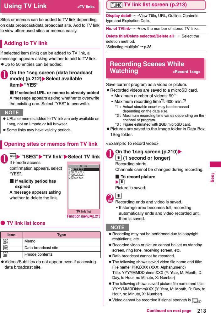 213Continued on next page1segUsing TV Link&lt;TV link&gt;Sites or memos can be added to TV link depending on data broadcast/data broadcast site. Add to TV link to view often-used sites or memos easily.Adding to TV linkIf selected item (link) can be added to TV link, a message appears asking whether to add to TV link.zUp to 50 entries can be added.1On the 1seg screen (data broadcast mode) (p.212)Select available item“YES”■If selected URL or memo is already addedA message appears asking whether to overwrite the existing one. Select “YES” to overwrite.Opening sites or memos from TV link1i“1SEG”“TV link”Select TV linkIf i-mode access confirmation appears, select “YES”.■If validity period has expiredA message appears asking whether to delete the link.●TV link list iconszVideos/Subtitles do not appear even if accessing data broadcast site.TV link list screen (p.213)Display detail……View Title, URL, Outline, Contents type and Expiration Date.No. of TVlink……View the number of stored TV links.Delete this/Delete selected/Delete all……Select the deletion method.“Selecting multiple”→p.38Recording Scenes While Watching&lt;Record 1seg&gt;Save current program as a video or picture.zRecorded videos are saved to a microSD card.• Maximum number of videos: 99*1• Maximum recording time*2: 600 min.*3*1 : Actual storable count may be decreased depending on the data size.*2 : Maximum recording time varies depending on the channel or program.*3 : Figure estimated with 2GB microSD card.zPictures are saved to the Image folder in Data Box 1Seg folder.&lt;Example: To record video&gt;1On the 1seg screen (p.210)o (1 second or longer)Recording starts.Channels cannot be changed during recording.■To record pictureo Picture is saved.2o Recording ends and video is saved.• If storage area becomes full, recording automatically ends and video recorded until then is saved.NzURLs or memos added to TV link are only available on 1seg, not on i-mode or full browser.zSome links may have validity periods. Icon TypeMemoData broadcast sitei-mode contentsＴＶｌｉｎｋ□□□□○○○○△△△△××××TV link listFunction menup.213NzRecording may not be performed due to copyright restrictions, etc.zRecorded video or picture cannot be set as standby screen, ring tone, receiving screen, etc.zData broadcast cannot be recorded.zThe following shows saved video file name and title:File name: PRGXXX (XXX: Alphanumeric)Title: YYYYMMDDhhmmXXX (Y: Year, M: Month, D: Day, h: Hour, m: Minute, X: Number)zThe following shows saved picture file name and title:YYYYMMDDhhmmXXX (Y: Year, M: Month, D: Day, h: Hour, m: Minute, X: Number)zVideo cannot be recorded if signal strength is  .