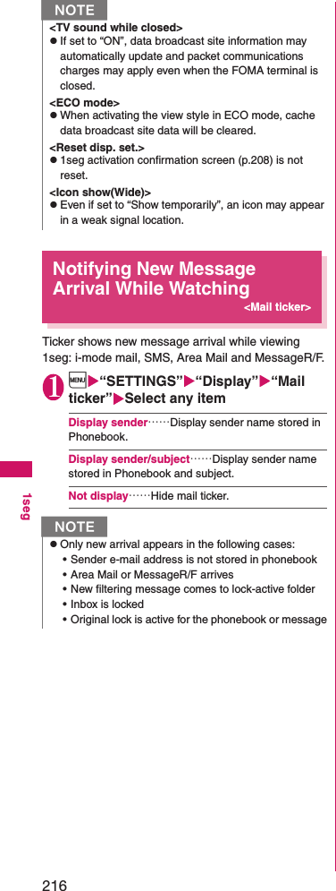 2161segNotifying New Message Arrival While Watching&lt;Mail ticker&gt;Ticker shows new message arrival while viewing 1seg: i-mode mail, SMS, Area Mail and MessageR/F.1i“SETTINGS”“Display”“Mail ticker”Select any itemDisplay sender……Display sender name stored in Phonebook.Display sender/subject……Display sender name stored in Phonebook and subject.Not display……Hide mail ticker.N&lt;TV sound while closed&gt;zIf set to “ON”, data broadcast site information may automatically update and packet communications charges may apply even when the FOMA terminal is closed.&lt;ECO mode&gt;zWhen activating the view style in ECO mode, cache data broadcast site data will be cleared.&lt;Reset disp. set.&gt;z1seg activation confirmation screen (p.208) is not reset.&lt;Icon show(Wide)&gt;zEven if set to “Show temporarily”, an icon may appear in a weak signal location.NzOnly new arrival appears in the following cases:• Sender e-mail address is not stored in phonebook• Area Mail or MessageR/F arrives• New filtering message comes to lock-active folder• Inbox is locked• Original lock is active for the phonebook or message