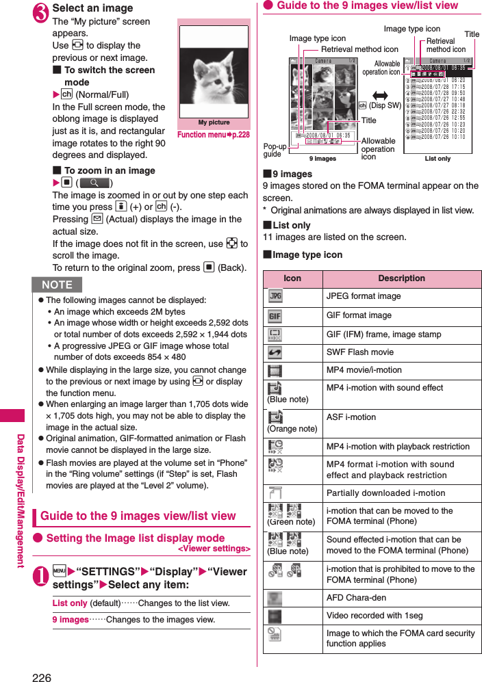 226Data Display/Edit/Management3Select an imageThe “My picture” screen appears. Use v to display the previous or next image. ■To switch the screen modep (Normal/Full)In the Full screen mode, the oblong image is displayed just as it is, and rectangular image rotates to the right 90 degrees and displayed. ■To zoom in an imaged ()The image is zoomed in or out by one step each time you press o (+) or p (-). Pressing u (Actual) displays the image in the actual size. If the image does not fit in the screen, use b to scroll the image. To return to the original zoom, press d (Back).Guide to the 9 images view/list view●Setting the Image list display mode &lt;Viewer settings&gt;1i“SETTINGS”“Display”“Viewer settings”Select any item: List only (default)……Changes to the list view. 9 images……Changes to the images view.●Guide to the 9 images view/list view■9 images9 images stored on the FOMA terminal appear on the screen. * Original animations are always displayed in list view.■List only11 images are listed on the screen.■Image type iconNzThe following images cannot be displayed: • An image which exceeds 2M bytes• An image whose width or height exceeds 2,592 dots or total number of dots exceeds 2,592 × 1,944 dots• A progressive JPEG or GIF image whose total number of dots exceeds 854 × 480zWhile displaying in the large size, you cannot change to the previous or next image by using v or display the function menu. zWhen enlarging an image larger than 1,705 dots wide × 1,705 dots high, you may not be able to display the image in the actual size. zOriginal animation, GIF-formatted animation or Flash movie cannot be displayed in the large size. zFlash movies are played at the volume set in “Phone” in the “Ring volume” settings (if “Step” is set, Flash movies are played at the “Level 2” volume). My pictureFunction menup.228Icon DescriptionJPEG format imageGIF format imageGIF (IFM) frame, image stampSWF Flash movieMP4 movie/i-motion (Blue note)MP4 i-motion with sound effect (Orange note)ASF i-motionMP4 i-motion with playback restrictionMP4 format i-motion with sound effect and playback restrictionPartially downloaded i-motion  (Green note)i-motion that can be moved to the FOMA terminal (Phone)  (Blue note)Sound effected i-motion that can be moved to the FOMA terminal (Phone)    i-motion that is prohibited to move to the FOMA terminal (Phone)AFD Chara-denVideo recorded with 1segImage to which the FOMA card security function appliesＣａｍｅｒａ１／２２００８／０８／０１ ０６：３５１／２２００８／０８／０１ ０６：３５２００８／０８／０１ ０６：２０２００８／０７／２８ １７：１５２００８／０７／２８ ０９：５０２００８／０７／２７ １０：４８２００８／０７／２７ ０８：１８２００８／０７／２６ ２２：３２２００８／０７／２６ １２：５５２００８／０７／２６ １０：２３２００８／０７／２６ １０：２０２００８／０７／２６ １０：１０Pop-up guideImage type iconTitleAllowable operation icon9 images List onlyImage type iconRetrieval method iconTitleAllowable operation iconRetrieval method iconp (Disp SW)Ｃａｍｅｒａ