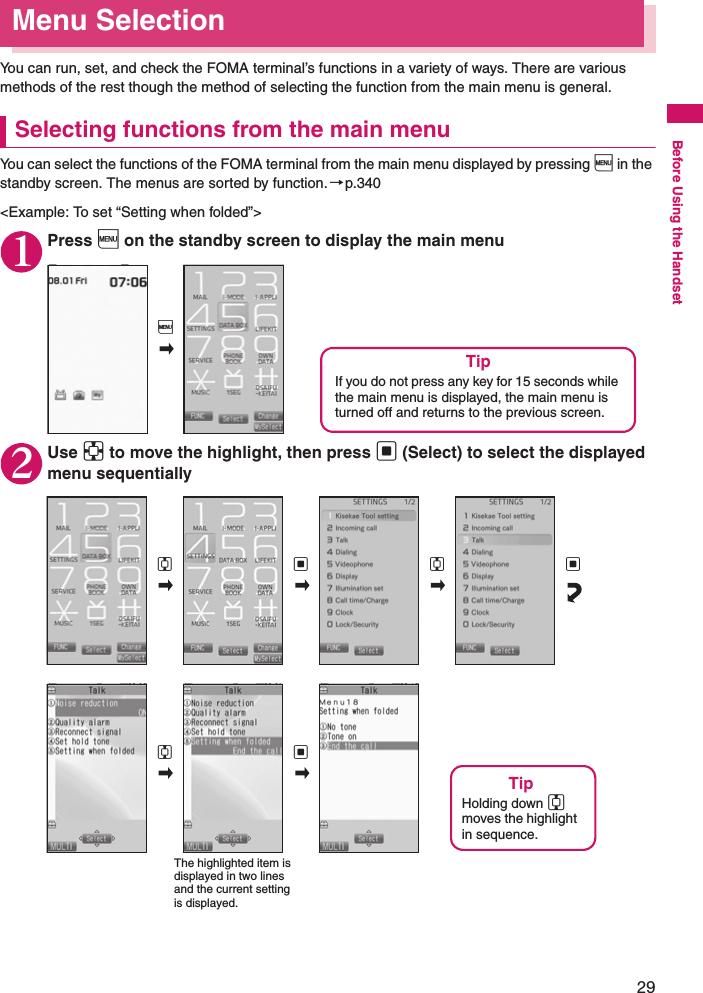 29Before Using the HandsetMenu SelectionYou can run, set, and check the FOMA terminal’s functions in a variety of ways. There are various methods of the rest though the method of selecting the function from the main menu is general. Selecting functions from the main menuYou can select the functions of the FOMA terminal from the main menu displayed by pressing i in the standby screen. The menus are sorted by function.→p.340&lt;Example: To set “Setting when folded”&gt; 1Press i on the standby screen to display the main menu2Use b to move the highlight, then press d (Select) to select the displayed menu sequentiallyiTipIf you do not press any key for 15 seconds while the main menu is displayed, the main menu is turned off and returns to the previous screen. c d cd The highlighted item is displayed in two lines and the current setting is displayed.cd TipHolding down c moves the highlight in sequence. 