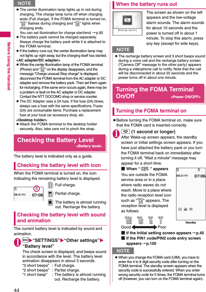 44Before Using the HandsetChecking the Battery Level&lt;Battery level&gt;The battery level is indicated only as a guide.Checking the battery level with iconWhen the FOMA terminal is turned on, the icon indicating the remaining battery level is displayed. Checking the battery level with sound and animationThe current battery level is indicated by sound and animation.1i“SETTINGS”“Other settings” “Battery level”The check screen is displayed, and beeps sound in accordance with the level. The battery level animation disappears in about 3 seconds.“3 short beeps” : Full charge.“2 short beeps” : Partial charge.“1 short beep” : The battery is almost running out. Recharge the battery.When the battery runs outThe screen as shown on the left appears and the low-voltage alarm sounds. The alarm sounds for about 10 seconds and the power is turned off in about 1 minute. To stop this alarm, press any key (except for side keys).Turning the FOMA Terminal On/Off &lt;Power ON/OFF&gt;Turning the FOMA terminal onzBefore turning the FOMA terminal on, make sure that the FOMA card is inserted correctly. 1y (1 second or longer)After Wake-up screen appears, the standby screen or initial settings screen appears. If you have just attached the battery pack or you turn the FOMA terminal back on immediately after turning it off, “Wait a minute” message may appear for a short time. ■When “ ” appearsYou are outside the FOMA service area or in a place where radio waves do not reach. Move to a place where the radio reception level icon such as “ ” appears. The reception level is displayed as follows: ■If the Initial setting screen appears→p.45■If the PIN1 code/PIN2 code entry screen appears→p.100NzThe center illumination lamp lights up in red during charging. The charge lamp turns off when charging ends (Full charge). If the FOMA terminal is turned on, “ ” flashes during charging and “ ” lights when charging ends.You can set illumination for charge start/end.→p.92zThe battery pack cannot be charged separately. Always charge the battery pack while it is attached to the FOMA terminal. zIf the battery runs out, the center illumination lamp may not lights up right away, but the charging itself has started.&lt;AC adapter/DC adapter&gt;zWhen the center illumination lamp of the FOMA terminal (Phone) and “ ” on the display disappears, and the message “Charge unusual Stop charge” is displayed, disconnect the FOMA terminal from the AC adapter or DC adapter and remove the battery pack. Then set them again for recharging. If the same error occurs again, there may be a problem or fault on the AC adapter or DC adapter. Contact the NTT DOCOMO shop or service counter. zThe DC Adapter uses a 2A fuse. If the fuse (2A) blows, always use a fuse with the same specifications. Fuses (2A) are consumable items. Purchase a replacement fuse at your local car accessory shop, etc. &lt;Desktop holder&gt;zAttach the FOMA terminal to the desktop holder securely. Also, take care not to pinch the strap. : Full charge. : Partial charge. : The battery is almost running out. Recharge the battery. NzThe recharge battery screen and 3 short beeps sound during a voice call and the recharge battery screen (“Camera Off” message to the other party) appears during a videophone call to notify. Note that the call will be disconnected in about 20 seconds and the power turns off in about one minute. NzWhen you change the FOMA card (UIM), you have to enter the 4 to 8 digit security code after turning on the FOMA terminal. The standby screen appears when the security code is successfully entered. When you enter wrong security code for 5 times, the FOMA terminal turns off (however, you can turn on the FOMA terminal again). Ｒｅｃｈａｒｇｅ ｂａｔｔｅｒｙStandbyGood Poor