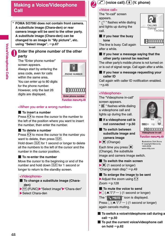 48Voice/Videophone CallsMaking a Voice/Videophone Call1Enter the phone number of the other partyThe “Enter phone number” screen appears. Always start by entering the area code, even for calls within the same area. You can enter up to 80 digits for the phone number. However, only the last 26 digits are displayed. &lt;When you enter a wrong number&gt;■To insert a numberPress v to move the cursor to the number to the left of the position where you want to insert the number, then enter the number. ■To delete a numberPress v to move the cursor to the number you want to delete, then press t. Hold down t for 1 second or longer to delete all the numbers to the left of the cursor and the number in the cursor position. ■To re-enter the numberMove the cursor to the beginning or end of the number and hold down t for 1 second or longer to return to the standby screen. 2r (voice call) /o (V. phone)■To switch a voice/videophone call during a call→p.50■To put the current voice/videophone call on hold→p.62* FOMA SO706i does not contain front camera. A substitute image (Chara-den) or rear camera image will be sent to the other party.A substitute image (Chara-den) can be changed to an image in “My picture”, etc. using “Select image”.→p.67&lt;Videophone&gt;■To change a substitute image (Chara-den)Zu (FUNC)“Select image”“Chara-den” Select Chara-denEnter phone numberFunction menup.49&lt;Voice call&gt;The “In-call” screen appears. “ ” flashes while dialing and lights up during the call. ■If you hear the busy toneThe line is busy. Call again after a while. ■If you hear a message saying that the other party cannot be reachedThe other party’s mobile phone is not turned on or is out of signal range. Call again after a while.■If you hear a message requesting your caller IDCall again with caller ID notification enabled. →p.46&lt;Videophone&gt;The “Videophone in-call” screen appears. “ ” flashes while dialing a videophone call and lights up during the call. ■If a videophone call is not connected→p.50■To switch between substitute image and camera imageXd (Change)Each time you press Xd (Change), the substitute image and camera image switch.■To switch the main screenXd (1 second or longer)“Change main disp.”→p.49■To enlarge the image to be sentAdjust the zoom using XvZoom→p.128■To mute the voice to sendYa (▲マナー ) (1 second or longer)The “ ” icon is displayed. Press Ya (▲マナー ) (1 second or longer) again cancels muting.In-callVideophone in-callFunction menup.49
