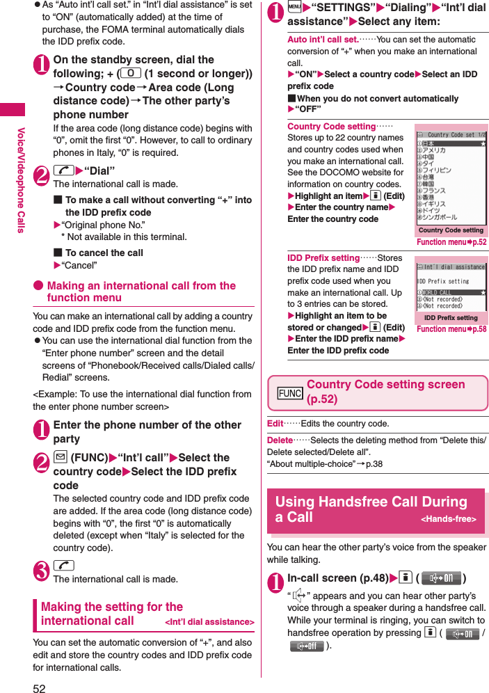 52Voice/Videophone CallszAs “Auto int’l call set.” in “Int’l dial assistance” is set to “ON” (automatically added) at the time of purchase, the FOMA terminal automatically dials the IDD prefix code. 1On the standby screen, dial the following; + (0 (1 second or longer))→Country code→Area code (Long distance code)→The other party’s phone numberIf the area code (long distance code) begins with “0”, omit the first “0”. However, to call to ordinary phones in Italy, “0” is required.2r“Dial”The international call is made. ■To make a call without converting “+” into the IDD prefix code“Original phone No.”   * Not available in this terminal.■To cancel the call“Cancel”●Making an international call from the function menuYou can make an international call by adding a country code and IDD prefix code from the function menu.zYou can use the international dial function from the “Enter phone number” screen and the detail screens of “Phonebook/Received calls/Dialed calls/Redial” screens. &lt;Example: To use the international dial function from the enter phone number screen&gt;1Enter the phone number of the other party2u (FUNC)“Int’l call”Select the country codeSelect the IDD prefix codeThe selected country code and IDD prefix code are added. If the area code (long distance code) begins with “0”, the first “0” is automatically deleted (except when “Italy” is selected for the country code).3rThe international call is made.Making the setting for the international call&lt;Int’l dial assistance&gt;You can set the automatic conversion of “+”, and also edit and store the country codes and IDD prefix code for international calls. 1i“SETTINGS”“Dialing”“Int’l dial assistance”Select any item: Auto int’l call set.……You can set the automatic conversion of “+” when you make an international call. “ON”Select a country codeSelect an IDD prefix code■When you do not convert automatically“OFF”Country Code setting……Stores up to 22 country names and country codes used when you make an international call. See the DOCOMO website for information on country codes. Highlight an itemo (Edit)Enter the country nameEnter the country codeIDD Prefix setting……Stores the IDD prefix name and IDD prefix code used when you make an international call. Up to 3 entries can be stored. Highlight an item to be stored or changedo (Edit)Enter the IDD prefix nameEnter the IDD prefix codeCountry Code setting screen (p.52)Edit……Edits the country code. Delete……Selects the deleting method from “Delete this/Delete selected/Delete all”. “About multiple-choice” →p.38Using Handsfree Call During a Call&lt;Hands-free&gt;You can hear the other party’s voice from the speaker while talking.1In-call screen (p.48)o ()“ ” appears and you can hear other party’s voice through a speaker during a handsfree call. While your terminal is ringing, you can switch to handsfree operation by pressing o (/).Country Code settingFunction menup.52IDD Prefix settingFunction menup.58