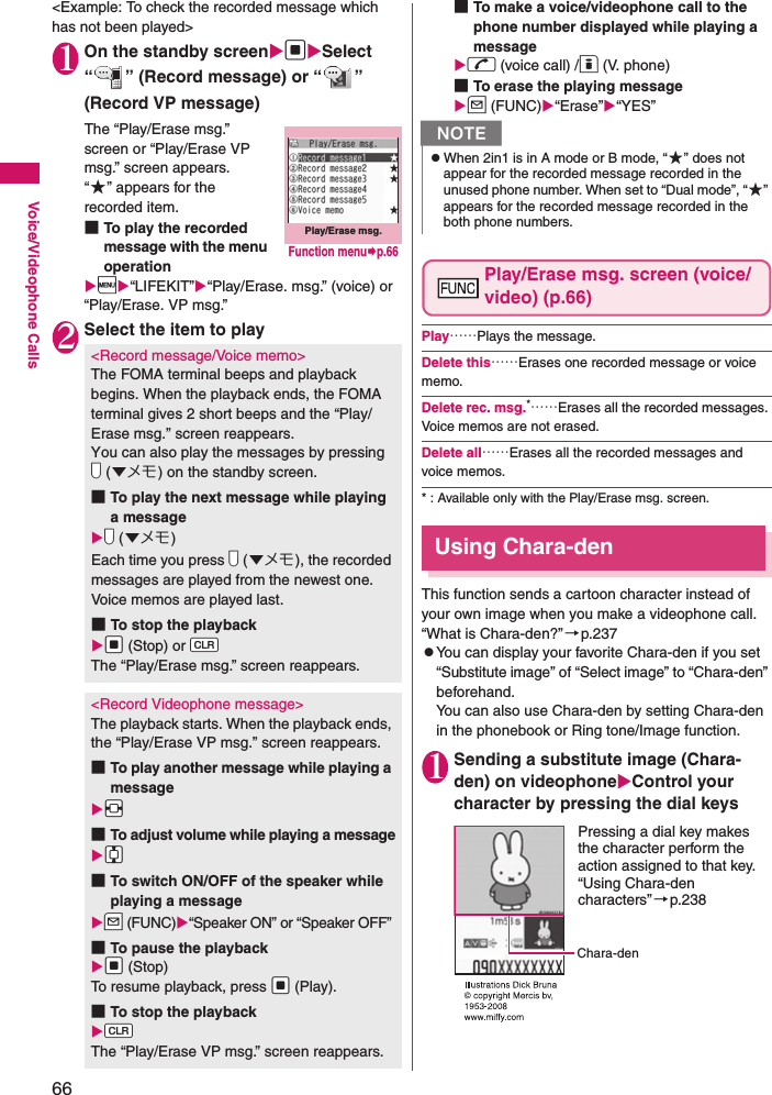 66Voice/Videophone Calls&lt;Example: To check the recorded message which has not been played&gt;1On the standby screendSelect “ ” (Record message) or “ ” (Record VP message)The “Play/Erase msg.” screen or “Play/Erase VP msg.” screen appears. “★” appears for the recorded item. ■To play the recorded message with the menu operationi“LIFEKIT”“Play/Erase. msg.” (voice) or “Play/Erase. VP msg.”2Select the item to play■To make a voice/videophone call to the phone number displayed while playing a messager (voice call) /o (V. phone)■To erase the playing messageu (FUNC)“Erase”“YES”Play/Erase msg. screen (voice/video) (p.66)Play……Plays the message. Delete this……Erases one recorded message or voice memo. Delete rec. msg.*……Erases all the recorded messages. Voice memos are not erased. Delete all……Erases all the recorded messages and voice memos. * : Available only with the Play/Erase msg. screen. Using Chara-denThis function sends a cartoon character instead of your own image when you make a videophone call. “What is Chara-den?”→p.237zYou can display your favorite Chara-den if you set “Substitute image” of “Select image” to “Chara-den” beforehand. You can also use Chara-den by setting Chara-den in the phonebook or Ring tone/Image function. 1Sending a substitute image (Chara-den) on videophoneControl your character by pressing the dial keys&lt;Record message/Voice memo&gt;The FOMA terminal beeps and playback begins. When the playback ends, the FOMA terminal gives 2 short beeps and the “Play/Erase msg.” screen reappears. You can also play the messages by pressing Vs (▼メモ) on the standby screen. ■To play the next message while playing a messageVs (▼メモ)Each time you press Vs (▼メモ), the recorded messages are played from the newest one. Voice memos are played last. ■To stop the playbackXd (Stop) or WtThe “Play/Erase msg.” screen reappears. &lt;Record Videophone message&gt;The playback starts. When the playback ends, the “Play/Erase VP msg.” screen reappears. ■To play another message while playing a messageXv■To adjust volume while playing a messageXc■To switch ON/OFF of the speaker while playing a messageZu (FUNC)“Speaker ON” or “Speaker OFF”■To pause the playbackXd (Stop)To resume playback, press Xd (Play). ■To stop the playbackWtThe “Play/Erase VP msg.” screen reappears. Play/Erase msg.Function menup.66NzWhen 2in1 is in A mode or B mode, “★” does not appear for the recorded message recorded in the unused phone number. When set to “Dual mode”, “★” appears for the recorded message recorded in the both phone numbers. Chara-denPressing a dial key makes the character perform the action assigned to that key.“Using Chara-den characters”→p.238