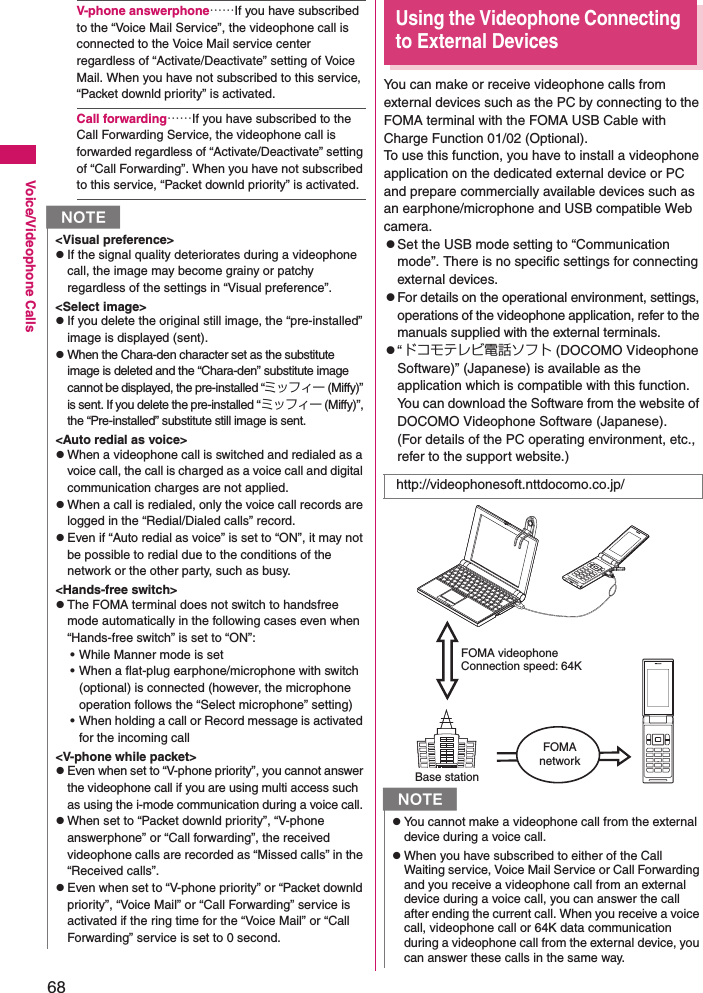 68Voice/Videophone CallsV-phone answerphone……If you have subscribed to the “Voice Mail Service”, the videophone call is connected to the Voice Mail service center regardless of “Activate/Deactivate” setting of Voice Mail. When you have not subscribed to this service, “Packet downld priority” is activated. Call forwarding……If you have subscribed to the Call Forwarding Service, the videophone call is forwarded regardless of “Activate/Deactivate” setting of “Call Forwarding”. When you have not subscribed to this service, “Packet downld priority” is activated.Using the Videophone Connecting to External DevicesYou can make or receive videophone calls from external devices such as the PC by connecting to the FOMA terminal with the FOMA USB Cable with Charge Function 01/02 (Optional). To use this function, you have to install a videophone application on the dedicated external device or PC and prepare commercially available devices such as an earphone/microphone and USB compatible Web camera. zSet the USB mode setting to “Communication mode”. There is no specific settings for connecting external devices.zFor details on the operational environment, settings, operations of the videophone application, refer to the manuals supplied with the external terminals. z“ドコモテレビ電話ソフト (DOCOMO Videophone Software)” (Japanese) is available as the application which is compatible with this function. You can download the Software from the website of DOCOMO Videophone Software (Japanese).(For details of the PC operating environment, etc., refer to the support website.)N&lt;Visual preference&gt;zIf the signal quality deteriorates during a videophone call, the image may become grainy or patchy regardless of the settings in “Visual preference”. &lt;Select image&gt;zIf you delete the original still image, the “pre-installed” image is displayed (sent).zWhen the Chara-den character set as the substitute image is deleted and the “Chara-den” substitute image cannot be displayed, the pre-installed “ミッフィー (Miffy)” is sent. If you delete the pre-installed “ミッフィー (Miffy)”, the “Pre-installed” substitute still image is sent. &lt;Auto redial as voice&gt;zWhen a videophone call is switched and redialed as a voice call, the call is charged as a voice call and digital communication charges are not applied. zWhen a call is redialed, only the voice call records are logged in the “Redial/Dialed calls” record. zEven if “Auto redial as voice” is set to “ON”, it may not be possible to redial due to the conditions of the network or the other party, such as busy. &lt;Hands-free switch&gt;zThe FOMA terminal does not switch to handsfree mode automatically in the following cases even when “Hands-free switch” is set to “ON”: • While Manner mode is set• When a flat-plug earphone/microphone with switch (optional) is connected (however, the microphone operation follows the “Select microphone” setting)• When holding a call or Record message is activated for the incoming call&lt;V-phone while packet&gt;zEven when set to “V-phone priority”, you cannot answer the videophone call if you are using multi access such as using the i-mode communication during a voice call. zWhen set to “Packet downld priority”, “V-phone answerphone” or “Call forwarding”, the received videophone calls are recorded as “Missed calls” in the “Received calls”. zEven when set to “V-phone priority” or “Packet downld priority”, “Voice Mail” or “Call Forwarding” service is activated if the ring time for the “Voice Mail” or “Call Forwarding” service is set to 0 second. http://videophonesoft.nttdocomo.co.jp/NzYou cannot make a videophone call from the external device during a voice call. zWhen you have subscribed to either of the Call Waiting service, Voice Mail Service or Call Forwarding and you receive a videophone call from an external device during a voice call, you can answer the call after ending the current call. When you receive a voice call, videophone call or 64K data communication during a videophone call from the external device, you can answer these calls in the same way. FOMA videophone Connection speed: 64K Base stationFOMAnetwork