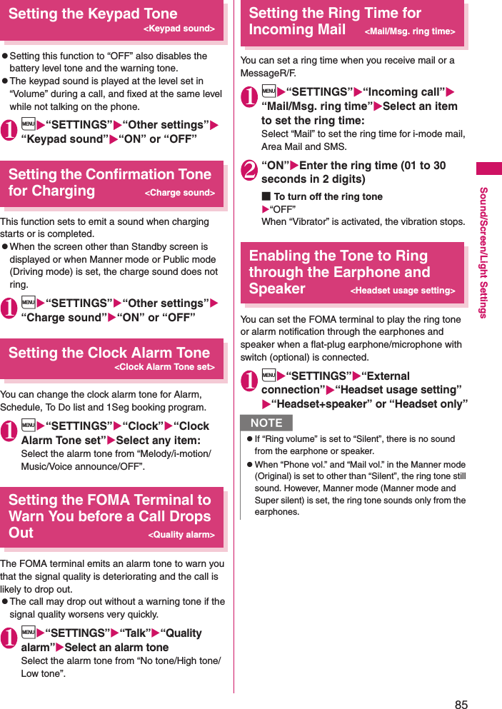 85Sound/Screen/Light SettingsSetting the Keypad Tone&lt;Keypad sound&gt;zSetting this function to “OFF” also disables the battery level tone and the warning tone. zThe keypad sound is played at the level set in “Volume” during a call, and fixed at the same level while not talking on the phone. 1i“SETTINGS”“Other settings” “Keypad sound”“ON” or “OFF”Setting the Confirmation Tone for Charging&lt;Charge sound&gt;This function sets to emit a sound when charging starts or is completed. zWhen the screen other than Standby screen is displayed or when Manner mode or Public mode (Driving mode) is set, the charge sound does not ring.1i“SETTINGS”“Other settings” “Charge sound”“ON” or “OFF”Setting the Clock Alarm Tone&lt;Clock Alarm Tone set&gt;You can change the clock alarm tone for Alarm, Schedule, To Do list and 1Seg booking program.1i“SETTINGS”“Clock”“Clock Alarm Tone set”Select any item: Select the alarm tone from “Melody/i-motion/Music/Voice announce/OFF”. Setting the FOMA Terminal to Warn You before a Call Drops Out&lt;Quality alarm&gt;The FOMA terminal emits an alarm tone to warn you that the signal quality is deteriorating and the call is likely to drop out. zThe call may drop out without a warning tone if the signal quality worsens very quickly. 1i“SETTINGS”“Talk”“Quality alarm”Select an alarm toneSelect the alarm tone from “No tone/High tone/Low tone”. Setting the Ring Time for Incoming Mail&lt;Mail/Msg. ring time&gt;You can set a ring time when you receive mail or a MessageR/F. 1i“SETTINGS”“Incoming call” “Mail/Msg. ring time”Select an item to set the ring time: Select “Mail” to set the ring time for i-mode mail, Area Mail and SMS. 2“ON”Enter the ring time (01 to 30 seconds in 2 digits)■To turn off the ring tone“OFF”When “Vibrator” is activated, the vibration stops. Enabling the Tone to Ring through the Earphone and Speaker&lt;Headset usage setting&gt;You can set the FOMA terminal to play the ring tone or alarm notification through the earphones and speaker when a flat-plug earphone/microphone with switch (optional) is connected. 1i“SETTINGS”“External connection”“Headset usage setting” “Headset+speaker” or “Headset only”NzIf “Ring volume” is set to “Silent”, there is no sound from the earphone or speaker. zWhen “Phone vol.” and “Mail vol.” in the Manner mode (Original) is set to other than “Silent”, the ring tone still sound. However, Manner mode (Manner mode and Super silent) is set, the ring tone sounds only from the earphones. 