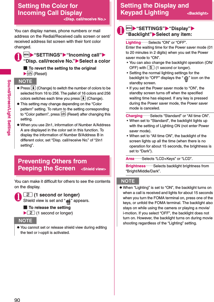 90Sound/Screen/Light SettingsSetting the Color for Incoming Call Display&lt;Disp. call/receive No.&gt;You can display names, phone numbers or mail address on the Redial/Received calls screen or sent/received address list screen with their font color changed. 1i“SETTINGS”“Incoming call” “Disp. call/receive No.”Select a color ■To revert the setting to the originalp (Reset)Preventing Others from Peeping the Screen&lt;Shield view&gt;You can make it difficult for others to see the contents on the display. 12 (1 second or longer)Shield view is set and “ ” appears. ■To release the setting2 (1 second or longer)Setting the Display and Keypad Lighting&lt;Backlight&gt;1i“SETTINGS”“Display”“Backlight”Select any item: Lighting……Selects “ON” or “OFF”. Enter the waiting time for the Power saver mode (01 to 20 minutes in 2 digits) when you set the Power saver mode to “ON”. • You can also change the backlight operation (ON/OFF) with 5 (1 second or longer). • Setting the normal lighting settings for the backlight to “OFF” displays the “ ” icon on the standby screen. • If you set the Power saver mode to “ON”, the standby screen turns off when the specified waiting time has elapsed. If any key is pressed during the Power saver mode, the Power saver mode is canceled. Charging……Selects “Standard” or “All time ON”. • When set to “Standard”, the backlight lights up with the setting of Lighting ON (not enter Power saver mode). • When set to “All time ON”, the backlight of the screen lights up all the time (when there is no operation for about 15 seconds, the brightness is set to “Dark”).Area……Selects “LCD+Keys” or “LCD”. Brightness……Selects backlight brightness from “Bright/Middle/Dark”. NzPress o (Change) to switch the number of colors to be selected from 16 to 256. The pallet of 16 colors and 256 colors switches each time you press o (Change).zThis setting may change depending on the “Color pattern” setting. To return to the setting corresponding to “Color pattern”, press p (Reset) after changing this setting.zWhen you use 2in1, information of Number A/Address A are displayed in the color set in this function. To display the information of Number B/Address B in different color, set “Disp. call/receive No.” of “2in1 setting”. NzYou cannot set or release shield view during editing the text or i-αppli is activated. NzWhen “Lighting” is set to “ON”, the backlight turns on when a call is received and lights for about 15 seconds when you turn the FOMA terminal on, press one of the keys, or unfold the FOMA terminal. The backlight also stays on while using the camera or playing a movie/i-motion. If you select “OFF”, the backlight does not turn on. However, the backlight turns on during movie shooting regardless of the “Lighting” setting. 