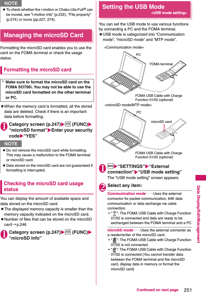 251Continued on next pageData Display/Edit/ManagementManaging the microSD CardFormatting the microSD card enables you to use the card on the FOMA terminal or check the usage status.Formatting the microSD cardzWhen the memory card is formatted, all the stored data are deleted. Check if there is an important data before formatting. 1Category screen (p.247)u (FUNC) “microSD format”Enter your security code“YES”Checking the microSD card usage statusYou can display the amount of available space and data stored on the microSD card. zThe displayed memory capacity is smaller than the memory capacity indicated on the microSD card. zNumber of files that can be stored on the microSD card→p.2461Category screen (p.247)u (FUNC) “microSD info”Setting the USB Mode&lt;USB mode setting&gt;You can set the USB mode to use various functions by connecting a PC and the FOMA terminal. zUSB mode is categorized into “Communication mode”, “microSD mode” and “MTP mode”. 1i“SETTINGS”“External connection”“USB mode setting”The “USB mode setting” screen appears. 2Select any item: Communication mode……Uses the external connector for packet communication, 64K data communication or data exchange via cable connection. • “ ”: The FOMA USB Cable with Charge Function 01/02 is connected and data are ready to be exchanged between the FOMA terminal and a PCmicroSD mode……Uses the external connecter as a reader/writer of the microSD card. • “ ”: The FOMA USB Cable with Charge Function 01/02 is not connected• “ ”: The FOMA USB Cable with Charge Function 01/02 is connected (You cannot transfer data between the FOMA terminal and the microSD card, display data in memory or format the microSD card)zTo check whether the i-motion or Chaku-Uta-Full® can be moved, see “i-motion info” (p.233), “File property” (p.274) or Icons (pp.227, 274). * Make sure to format the microSD card on the FOMA SO706i. You may not be able to use the microSD card formatted on the other terminal or PC. NzDo not remove the microSD card while formatting. This may cause a malfunction to the FOMA terminal or microSD card. zData stored on the microSD card are not guaranteed if formatting is interrupted. N&lt;Communication mode&gt;PCPCmicroSD cardFOMA terminalFOMA USB Cable with Charge Function 01/02 (optional)FOMA USB Cable with Charge Function 01/02 (optional)&lt;microSD mode/MTP mode&gt;