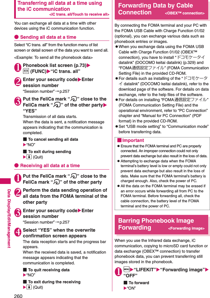 260Data Display/Edit/ManagementTransferring all data at a time using the iC communication&lt;iC trans. all/Touch to receive all&gt;You can exchange all data at a time with other devices using the iC communication function. ●Sending all data at a timeSelect “iC trans. all” from the function menu of list screen or detail screen of the data you want to send all. &lt;Example: To send all the phonebook data&gt;1Phonebook list screen (p.73)u (FUNC)“iC trans. all”2Enter your security codeEnter session number“Session number”→p.2573Put the FeliCa mark “e” close to the FeliCa mark “e” of the other party “YES”Transmission of all data starts. When the data is sent, a notification message appears indicating that the communication is completed. ■To cancel sending all data“NO”■To exit during sendingo (Quit)●Receiving all data at a time1Put the FeliCa mark “e” close to the FeliCa mark “e” of the other party2Perform the data sending operation of all data from the FOMA terminal of the other party3Enter your security codeEnter session number“Session number”→p.2574Select “YES” when the overwrite confirmation screen appearsThe data reception starts and the progress bar appears.When the received data is saved, a notification message appears indicating that the communication is completed.■To quit receiving data“NO”■To exit during the receivingo (Quit)Forwarding Data by Cable Connection&lt;OBEX™ connection&gt;By connecting the FOMA terminal and your PC with the FOMA USB Cable with Charge Function 01/02 (optional), you can exchange various data such as phonebook entries or images. zWhen you exchange data using the FOMA USB Cable with Charge Function 01/02 (OBEX™ connection), you have to install “ドコモケータイdatalink” (DOCOMO keitai datalink) (p.329) and “FOMA通信設定ファイル” (FOMA Communication Setting File) in the provided CD-ROM. zFor details such as installing of the “ドコモケータイ datalink” (DOCOMO keitai datalink), refer to the download page of the software. For details on data exchange, refer to the help files of the software. zFor details on installing “FOMA通信設定ファイル” (FOMA Communication Setting File) and the operational environment, refer to “PC Connection” chapter and “Manual for PC Connection” (PDF format) in the provided CD-ROM. zSet “USB mode setting” to “Communication mode” before transferring data. Barring Phonebook Image Forwarding&lt;Forwarding image&gt;When you use the Infrared data exchange, iC communication, copying to microSD card function or data exchange (OBEX™ connection) to transfer phonebook data, you can prevent transferring still images stored in the phonebook. 1i“LIFEKIT”“Forwarding image”“OFF”■To forward“ON”■ImportantzEnsure that the FOMA terminal and PC are properly connected. An improper connection could not only prevent data exchange but also result in the loss of data.zAttempting to exchange data when the FOMA terminal’s battery level is low or empty could not only prevent data exchange but also result in the loss of data. Make sure that the FOMA terminal’s battery is charged enough. Also, check the power of PC. zAll the data on the FOMA terminal may be erased if an error occurs while forwarding all from PC to the FOMA terminal. Before forwarding all, check the cable connection, the battery level of the FOMA terminal and the power of PC. 