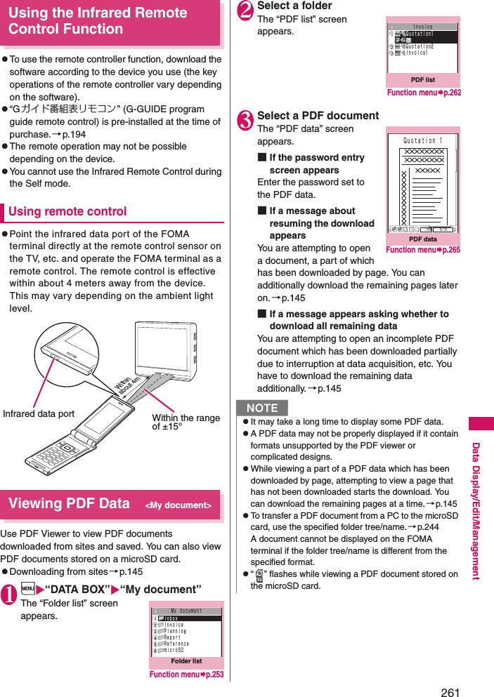 261Data Display/Edit/ManagementUsing the Infrared Remote Control FunctionzTo use the remote controller function, download the software according to the device you use (the key operations of the remote controller vary depending on the software). z“Gガイド番組表リモコン ” (G-GUIDE program guide remote control) is pre-installed at the time of purchase.→p.194zThe remote operation may not be possible depending on the device. zYou cannot use the Infrared Remote Control during the Self mode. Using remote controlzPoint the infrared data port of the FOMA terminal directly at the remote control sensor on the TV, etc. and operate the FOMA terminal as a remote control. The remote control is effective within about 4 meters away from the device. This may vary depending on the ambient light level.Viewing PDF Data&lt;My document&gt;Use PDF Viewer to view PDF documents downloaded from sites and saved. You can also view PDF documents stored on a microSD card.zDownloading from sites→p.1451i“DATA BOX”“My document”The “Folder list” screen appears.2Select a folderThe “PDF list” screen appears.3Select a PDF documentThe “PDF data” screen appears.■If the password entry screen appearsEnter the password set to the PDF data.■If a message about resuming the download appearsYou are attempting to open a document, a part of which has been downloaded by page. You can additionally download the remaining pages later on.→p.145■If a message appears asking whether to download all remaining dataYou are attempting to open an incomplete PDF document which has been downloaded partially due to interruption at data acquisition, etc. You have to download the remaining data additionally.→p.145Infrared data portWithin about 4mWithin the range of ±15°Folder listＭｙ ｄｏｃｕｍｅｎｔＩｎｂｏｘＩｎｖｏｉｃｅＰｌａｎｎｉｎｇＲｅｐｏｒｔＲｅｆｅｒｅｎｃｅｍｉｃｒｏＳＤFunction menup.253NzIt may take a long time to display some PDF data.zA PDF data may not be properly displayed if it contain formats unsupported by the PDF viewer or complicated designs.zWhile viewing a part of a PDF data which has been downloaded by page, attempting to view a page that has not been downloaded starts the download. You can download the remaining pages at a time.→p.145zTo transfer a PDF document from a PC to the microSD card, use the specified folder tree/name.→p.244A document cannot be displayed on the FOMA terminal if the folder tree/name is different from the specified format.z“ ” flashes while viewing a PDF document stored on the microSD card.PDF listＩｎｖｏｉｃｅＱｕｏｔａｔｉｏｎ1Ｑｕｏｔａｔｉｏｎ2Ｉｎｖｏｉｃｅ1Function menup.262PDF data７０％ ５／１０×××××××××××××××××××××Ｑｕｏｔａｔｉｏｎ １Function menup.265
