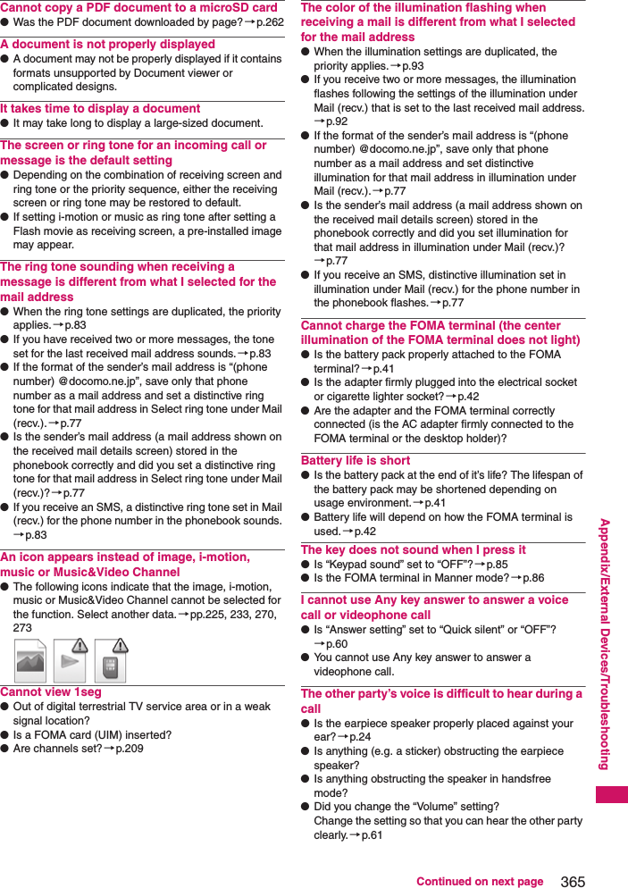 365Continued on next pageAppendix/External Devices/TroubleshootingCannot copy a PDF document to a microSD card●Was the PDF document downloaded by page?→p.262A document is not properly displayed●A document may not be properly displayed if it contains formats unsupported by Document viewer or complicated designs.It takes time to display a document●It may take long to display a large-sized document.The screen or ring tone for an incoming call or message is the default setting●Depending on the combination of receiving screen and ring tone or the priority sequence, either the receiving screen or ring tone may be restored to default.●If setting i-motion or music as ring tone after setting a Flash movie as receiving screen, a pre-installed image may appear.The ring tone sounding when receiving a message is different from what I selected for the mail address●When the ring tone settings are duplicated, the priority applies.→p.83●If you have received two or more messages, the tone set for the last received mail address sounds.→p.83●If the format of the sender’s mail address is “(phone number) @docomo.ne.jp”, save only that phone number as a mail address and set a distinctive ring tone for that mail address in Select ring tone under Mail (recv.). →p.77●Is the sender’s mail address (a mail address shown on the received mail details screen) stored in the phonebook correctly and did you set a distinctive ring tone for that mail address in Select ring tone under Mail (recv.)? →p.77●If you receive an SMS, a distinctive ring tone set in Mail (recv.) for the phone number in the phonebook sounds. →p.83An icon appears instead of image, i-motion, music or Music&amp;Video Channel●The following icons indicate that the image, i-motion, music or Music&amp;Video Channel cannot be selected for the function. Select another data.→pp.225, 233, 270, 273  Cannot view 1seg●Out of digital terrestrial TV service area or in a weak signal location?●Is a FOMA card (UIM) inserted?●Are channels set?→p.209The color of the illumination flashing when receiving a mail is different from what I selected for the mail address●When the illumination settings are duplicated, the priority applies. →p.93●If you receive two or more messages, the illumination flashes following the settings of the illumination under Mail (recv.) that is set to the last received mail address.→p.92●If the format of the sender’s mail address is “(phone number) @docomo.ne.jp”, save only that phone number as a mail address and set distinctive illumination for that mail address in illumination under Mail (recv.).→p.77●Is the sender’s mail address (a mail address shown on the received mail details screen) stored in the phonebook correctly and did you set illumination for that mail address in illumination under Mail (recv.)?→p.77●If you receive an SMS, distinctive illumination set in illumination under Mail (recv.) for the phone number in the phonebook flashes.→p.77Cannot charge the FOMA terminal (the center illumination of the FOMA terminal does not light)●Is the battery pack properly attached to the FOMA terminal?→p.41●Is the adapter firmly plugged into the electrical socket or cigarette lighter socket?→p.42●Are the adapter and the FOMA terminal correctly connected (is the AC adapter firmly connected to the FOMA terminal or the desktop holder)?Battery life is short●Is the battery pack at the end of it’s life? The lifespan of the battery pack may be shortened depending on usage environment.→p.41●Battery life will depend on how the FOMA terminal is used.→p.42The key does not sound when I press it●Is “Keypad sound” set to “OFF”?→p.85●Is the FOMA terminal in Manner mode?→p.86I cannot use Any key answer to answer a voice call or videophone call●Is “Answer setting” set to “Quick silent” or “OFF”? →p.60●You cannot use Any key answer to answer a videophone call. The other party’s voice is difficult to hear during a call●Is the earpiece speaker properly placed against your ear?→p.24●Is anything (e.g. a sticker) obstructing the earpiece speaker? ●Is anything obstructing the speaker in handsfree mode? ●Did you change the “Volume” setting? Change the setting so that you can hear the other party clearly.→p.61