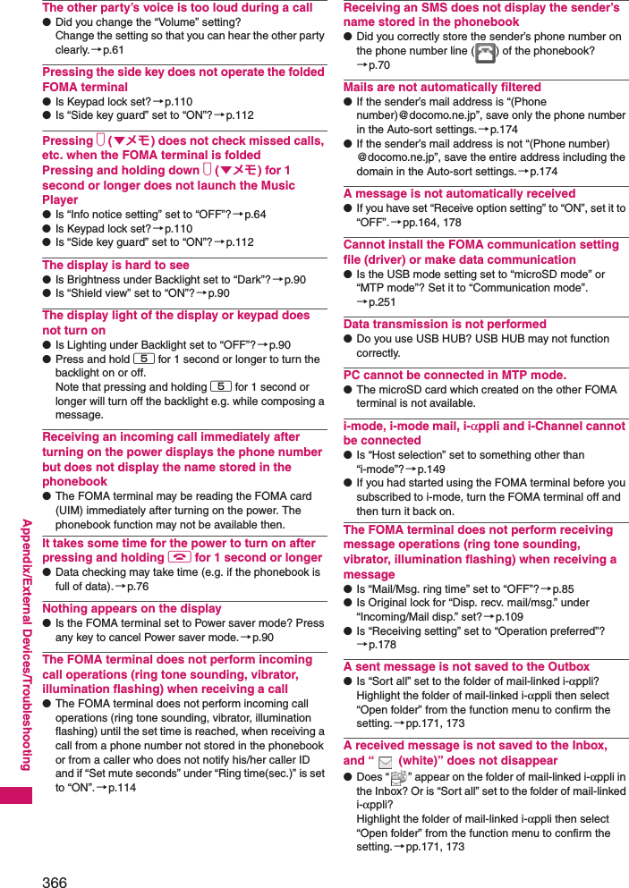 366Appendix/External Devices/TroubleshootingThe other party’s voice is too loud during a call●Did you change the “Volume” setting? Change the setting so that you can hear the other party clearly.→p.61Pressing the side key does not operate the folded FOMA terminal●Is Keypad lock set? →p.110●Is “Side key guard” set to “ON”?→p.112Pressing s (▼メモ) does not check missed calls, etc. when the FOMA terminal is foldedPressing and holding down s (▼メモ) for 1 second or longer does not launch the Music Player●Is “Info notice setting” set to “OFF”?→p.64●Is Keypad lock set? →p.110●Is “Side key guard” set to “ON”?→p.112The display is hard to see●Is Brightness under Backlight set to “Dark”?→p.90●Is “Shield view” set to “ON”?→p.90The display light of the display or keypad does not turn on●Is Lighting under Backlight set to “OFF”?→p.90●Press and hold 5 for 1 second or longer to turn the backlight on or off. Note that pressing and holding 5 for 1 second or longer will turn off the backlight e.g. while composing a message.Receiving an incoming call immediately after turning on the power displays the phone number but does not display the name stored in the phonebook●The FOMA terminal may be reading the FOMA card (UIM) immediately after turning on the power. The phonebook function may not be available then.It takes some time for the power to turn on after pressing and holding y for 1 second or longer●Data checking may take time (e.g. if the phonebook is full of data).→p.76Nothing appears on the display●Is the FOMA terminal set to Power saver mode? Press any key to cancel Power saver mode.→p.90The FOMA terminal does not perform incoming call operations (ring tone sounding, vibrator, illumination flashing) when receiving a call●The FOMA terminal does not perform incoming call operations (ring tone sounding, vibrator, illumination flashing) until the set time is reached, when receiving a call from a phone number not stored in the phonebook or from a caller who does not notify his/her caller ID and if “Set mute seconds” under “Ring time(sec.)” is set to “ON”.→p.114Receiving an SMS does not display the sender’s name stored in the phonebook●Did you correctly store the sender’s phone number on the phone number line ( ) of the phonebook? →p.70Mails are not automatically filtered●If the sender’s mail address is “(Phone number)@docomo.ne.jp”, save only the phone number in the Auto-sort settings.→p.174●If the sender’s mail address is not “(Phone number) @docomo.ne.jp”, save the entire address including the domain in the Auto-sort settings.→p.174A message is not automatically received●If you have set “Receive option setting” to “ON”, set it to “OFF”.→pp.164, 178Cannot install the FOMA communication setting file (driver) or make data communication●Is the USB mode setting set to “microSD mode” or “MTP mode”? Set it to “Communication mode”. →p.251Data transmission is not performed●Do you use USB HUB? USB HUB may not function correctly. PC cannot be connected in MTP mode. ●The microSD card which created on the other FOMA terminal is not available.i-mode, i-mode mail, i-αppli and i-Channel cannot be connected●Is “Host selection” set to something other than “i-mode”?→p.149●If you had started using the FOMA terminal before you subscribed to i-mode, turn the FOMA terminal off and then turn it back on.The FOMA terminal does not perform receiving message operations (ring tone sounding, vibrator, illumination flashing) when receiving a message●Is “Mail/Msg. ring time” set to “OFF”?→p.85●Is Original lock for “Disp. recv. mail/msg.” under “Incoming/Mail disp.” set?→p.109●Is “Receiving setting” set to “Operation preferred”? →p.178A sent message is not saved to the Outbox●Is “Sort all” set to the folder of mail-linked i-αppli? Highlight the folder of mail-linked i-αppli then select “Open folder” from the function menu to confirm the setting.→pp.171, 173A received message is not saved to the Inbox, and “  (white)” does not disappear●Does “ ” appear on the folder of mail-linked i-αppli in the Inbox? Or is “Sort all” set to the folder of mail-linked i-αppli? Highlight the folder of mail-linked i-αppli then select “Open folder” from the function menu to confirm the setting.→pp.171, 173