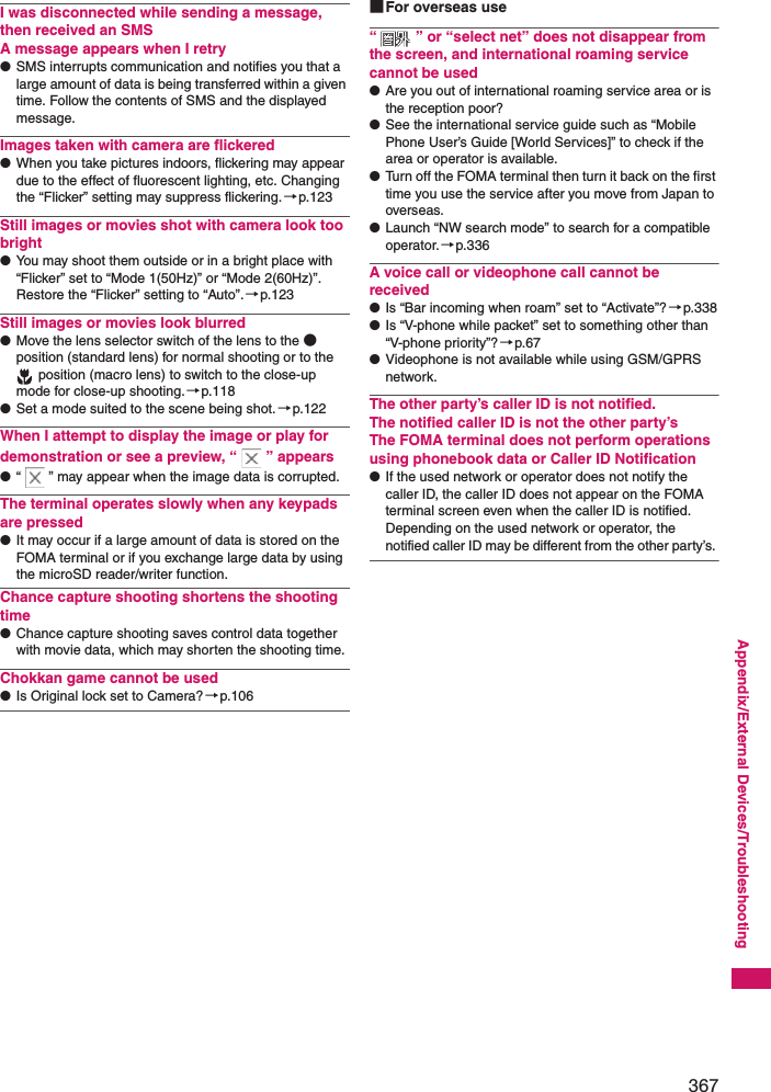 367Appendix/External Devices/TroubleshootingI was disconnected while sending a message, then received an SMSA message appears when I retry●SMS interrupts communication and notifies you that a large amount of data is being transferred within a given time. Follow the contents of SMS and the displayed message.Images taken with camera are flickered●When you take pictures indoors, flickering may appear due to the effect of fluorescent lighting, etc. Changing the “Flicker” setting may suppress flickering.→p.123Still images or movies shot with camera look too bright●You may shoot them outside or in a bright place with “Flicker” set to “Mode 1(50Hz)” or “Mode 2(60Hz)”. Restore the “Flicker” setting to “Auto”.→p.123Still images or movies look blurred●Move the lens selector switch of the lens to the ● position (standard lens) for normal shooting or to the  position (macro lens) to switch to the close-up mode for close-up shooting.→p.118●Set a mode suited to the scene being shot.→p.122When I attempt to display the image or play for demonstration or see a preview, “ ” appears●“ ” may appear when the image data is corrupted.The terminal operates slowly when any keypads are pressed●It may occur if a large amount of data is stored on the FOMA terminal or if you exchange large data by using the microSD reader/writer function. Chance capture shooting shortens the shooting time●Chance capture shooting saves control data together with movie data, which may shorten the shooting time.Chokkan game cannot be used●Is Original lock set to Camera?→p.106■For overseas use“ ” or “select net” does not disappear from the screen, and international roaming service cannot be used●Are you out of international roaming service area or is the reception poor? ●See the international service guide such as “Mobile Phone User’s Guide [World Services]” to check if the area or operator is available. ●Turn off the FOMA terminal then turn it back on the first time you use the service after you move from Japan to overseas. ●Launch “NW search mode” to search for a compatible operator.→p.336A voice call or videophone call cannot be received●Is “Bar incoming when roam” set to “Activate”?→p.338●Is “V-phone while packet” set to something other than “V-phone priority”? →p.67●Videophone is not available while using GSM/GPRS network.The other party’s caller ID is not notified. The notified caller ID is not the other party’sThe FOMA terminal does not perform operations using phonebook data or Caller ID Notification●If the used network or operator does not notify the caller ID, the caller ID does not appear on the FOMA terminal screen even when the caller ID is notified. Depending on the used network or operator, the notified caller ID may be different from the other party’s. 