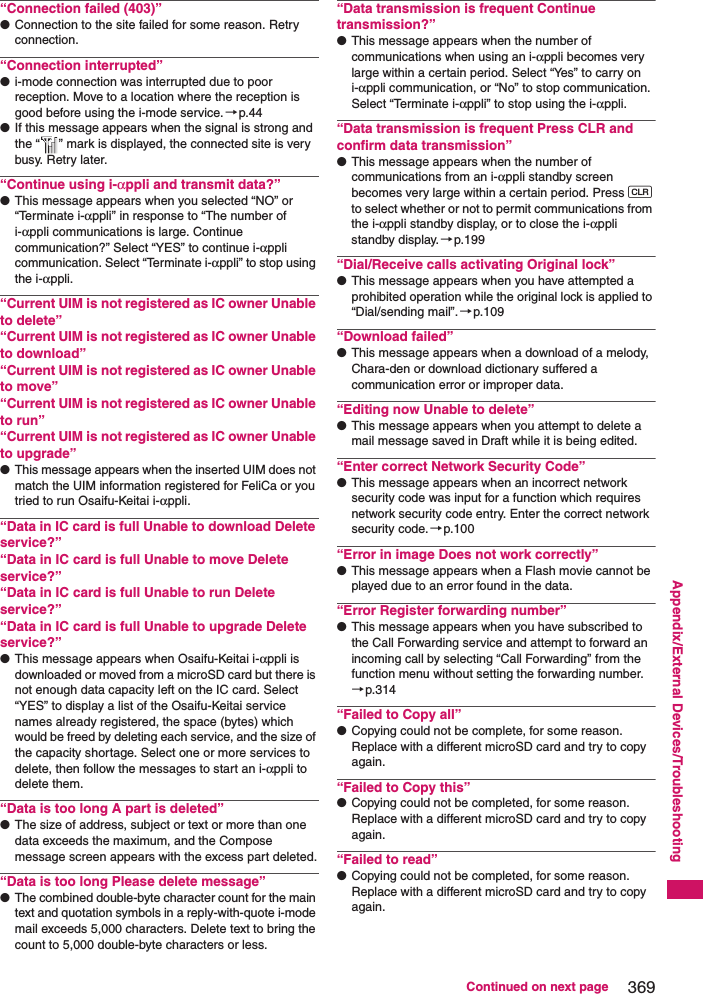 369Continued on next pageAppendix/External Devices/Troubleshooting“Connection failed (403)”●Connection to the site failed for some reason. Retry connection.“Connection interrupted”●i-mode connection was interrupted due to poor reception. Move to a location where the reception is good before using the i-mode service.→p.44●If this message appears when the signal is strong and the “ ” mark is displayed, the connected site is very busy. Retry later.“Continue using i-αppli and transmit data?”●This message appears when you selected “NO” or “Terminate i-αppli” in response to “The number of i-αppli communications is large. Continue communication?” Select “YES” to continue i-αppli communication. Select “Terminate i-αppli” to stop using the i-αppli.“Current UIM is not registered as IC owner Unable to delete”“Current UIM is not registered as IC owner Unable to download”“Current UIM is not registered as IC owner Unable to move”“Current UIM is not registered as IC owner Unable to run”“Current UIM is not registered as IC owner Unable to upgrade”●This message appears when the inserted UIM does not match the UIM information registered for FeliCa or you tried to run Osaifu-Keitai i-αppli.“Data in IC card is full Unable to download Delete service?”“Data in IC card is full Unable to move Delete service?”“Data in IC card is full Unable to run Delete service?”“Data in IC card is full Unable to upgrade Delete service?”●This message appears when Osaifu-Keitai i-αppli is downloaded or moved from a microSD card but there is not enough data capacity left on the IC card. Select “YES” to display a list of the Osaifu-Keitai service names already registered, the space (bytes) which would be freed by deleting each service, and the size of the capacity shortage. Select one or more services to delete, then follow the messages to start an i-αppli to delete them.“Data is too long A part is deleted”●The size of address, subject or text or more than one data exceeds the maximum, and the Compose message screen appears with the excess part deleted.“Data is too long Please delete message”●The combined double-byte character count for the main text and quotation symbols in a reply-with-quote i-mode mail exceeds 5,000 characters. Delete text to bring the count to 5,000 double-byte characters or less.“Data transmission is frequent Continue transmission?”●This message appears when the number of communications when using an i-αppli becomes very large within a certain period. Select “Yes” to carry on i-αppli communication, or “No” to stop communication. Select “Terminate i-αppli” to stop using the i-αppli.“Data transmission is frequent Press CLR and confirm data transmission”●This message appears when the number of communications from an i-αppli standby screen becomes very large within a certain period. Press t to select whether or not to permit communications from the i-αppli standby display, or to close the i-αppli standby display. →p.199“Dial/Receive calls activating Original lock”●This message appears when you have attempted a prohibited operation while the original lock is applied to “Dial/sending mail”.→p.109“Download failed”●This message appears when a download of a melody, Chara-den or download dictionary suffered a communication error or improper data.“Editing now Unable to delete”●This message appears when you attempt to delete a mail message saved in Draft while it is being edited.“Enter correct Network Security Code”●This message appears when an incorrect network security code was input for a function which requires network security code entry. Enter the correct network security code.→p.100“Error in image Does not work correctly”●This message appears when a Flash movie cannot be played due to an error found in the data.“Error Register forwarding number”●This message appears when you have subscribed to the Call Forwarding service and attempt to forward an incoming call by selecting “Call Forwarding” from the function menu without setting the forwarding number.→p.314“Failed to Copy all”●Copying could not be complete, for some reason. Replace with a different microSD card and try to copy again.“Failed to Copy this”●Copying could not be completed, for some reason. Replace with a different microSD card and try to copy again.“Failed to read”●Copying could not be completed, for some reason. Replace with a different microSD card and try to copy again.