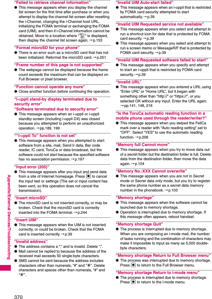 370Appendix/External Devices/Troubleshooting“Failed to retrieve channel information”●This message appears when you display the channel list screen for the first time after purchase or when you attempt to display the channel list screen after resetting the i-Channel, changing the i-Channel host URL, initializing the FOMA terminal or exchanging the FOMA card (UIM), and then if i-Channel information cannot be obtained. Move to a location where “ ” is displayed, then display the channel list screen again.→p.153“Format microSD for your phone”●There is an error such as a microSD card that has not been initialized. Reformat the microSD card.→p.251“Frame number of this page is not supported”●The webpage cannot be displayed because the frame count exceeds the maximum that can be displayed on Full Browser or pixel browser.“Function cannot operate any more”●Close another function before continuing the operation.“i-αppli stand-by display terminated due to security error”“Software terminated due to security error”●This message appears when an i-αppli or i-αppli standby screen (including i-αppli DX) was closed because you attempted to perform an unauthorized operation.→pp.189, 199““i-αppli To” function is not set”●This message appears when you attempted to start software from a site, mail, Send Ir data, Bar code reader, IC card, ToruCa or data broadcast, but the software could not start because the specified software has no association permission.→p.197“Input error (205)”●This message appears after you input and send data from a site of Internet homepage. Press d to cancel the input text or settings (The set or input content has been sent, so this operation does not cancel the transmission).“Insert microSD”●The microSD card is not inserted correctly, or may be broken. Check that the microSD card is correctly inserted into the FOMA terminal.→p.244“Insert UIM”●This message appears when the UIM is not inserted correctly, or could be broken. Check that the FOMA card is inserted correctly.→p.39“Invalid address”●The address contains a “,” and is invalid. Delete “,”.●Mail cannot be replied to because the address of the received mail exceeds 50 single-byte characters. ●SMS cannot be sent because the address includes characters other than numerals, “#” and “*”. Delete characters and spaces other than numerals, “#” and “*”.“Invalid UIM Auto-start failed”●This message appears when an i-αppli that is restricted by FOMA card security attempted to start automatically. →p.39“Invalid UIM Requested service not available”●This message appears when you select and attempt to run a shortcut icon for data that is protected by FOMA card security.→p.39●This message appears when you select and attempt to run a screen memo or MessageR/F that is protected by FOMA card security.→p.39“Invalid UIM Requested software failed to start”●This message appears when you specify and attempt to start an i-αppli that is restricted by FOMA card security.→p.39“Invalid URL”●This message appears when you entered a URL using “Enter URL” or “Home URL”, but it began with something other than “http://” or “https://”, or you selected OK without any input. Enter the URL again.→pp.141, 148, 218“Is the ToruCa automatic reading function in a mobile phone used through the reader/writer?”●This message appears when you swiped the FeliCa mark over a reader with “Auto reading setting” set to “OFF”. Select “YES” to use the automatic reading function.→p.206“Memory full Cannot move”●This message appears when you try to move data out of a secret folder but the destination folder is full. Delete data from the destination folder, then move the data again.→p.104“Memory No.:XXX Cannot overwrite”●This message appears when you are not in Secret mode or Secret data only mode, but you try to register the same phone number as a secret data memory number in the phonebook.→p.103“Memory shortage”●This message appears when the software cannot be launched due to memory shortage.●Operation is interrupted due to memory shortage. If this message often appears, reboot handset.“Memory shortage Quit”●The process is interrupted due to memory shortage. When you are composing an i-mode mail, the number of tasks running and the combination of characters may make it impossible to input as many as 5,000 double-byte characters. “Memory shortage Return to Full Browser menu”●The process was interrupted due to memory shortage. Press d to return to the Full Browser menu.“Memory shortage Return to i-mode menu”●The process is interrupted due to memory shortage. Press d to return to the i-mode menu.