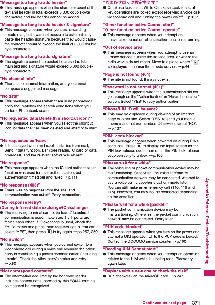 371Continued on next pageAppendix/External Devices/Troubleshooting“Message too long to add header”●This message appears when the character count of the text and header in total exceeds 5,000 double-byte characters and the header cannot be added.“Message too long to add header &amp; signature”●This message appears when you are forwarding i-mode mail, but it was not possible to automatically paste the header/signature because they would cause the character count to exceed the limit of 5,000 double-byte characters.“Message too long to add signature”●The signature cannot be pasted because the total of main text and signature would exceed 5,000 double-byte characters.“No channel info”●There is no channel information, and you cannot compose a suggested message.“No data”●This message appears when there is no phonebook entry that matches the search conditions when you perform Phonebook search.“No requested data Delete this shortcut icon?”●This message appears when you select the shortcut icon for data that has been deleted and attempt to start it.“No requested software”●It is displayed when an i-αppli is started from mail, Send Ir data function, Bar code reader, IC card or data broadcast, and the relevant software is absent.“No response”●This message appears when the IC card authentication function was used for user authentication, but authentication timed out and failed.→p.111“No response (408)”●There was no response from the site, and communication was cut off. Retry connection.“No response Retry?”(During infrared data exchange/iC exchange)●The receiving terminal cannot be found/detected. If Ir communication is used, make sure the Ir ports are facing each other. If iC exchange is used, check the FeliCa marks and place them together again. You can select “YES”, then press d to try again. →pp.257, 259“No Switch”●This message appears when you cannot switch to a videophone call during a voice call because the other party is establishing a packet communication (including i-mode). Check the other party’s status and retry.→p.50“Not correspond contents”●The information acquired by the bar code reader includes content not supported by this FOMA terminal, so it cannot be recognized.“おまかせロック設定中です ”●Omakase lock is set. While Omakase Lock is set, all key operations are locked except receiving a voice call/videophone call and turning the power on/off.→p.102“Other function active Cannot start”“Other function active Cannot operate”●This message appears when you attempt an unavailable operation when another function is running.“Out of service area”●This message appears when you attempt to use an i-mode service outside the service area, or where the radio waves do not reach. Move to a place where “ ” is displayed, then use the i-mode service.→p.44“Page is not found (404)”●The site is not found. It may not exist.“Password is not correct (401)”●This message appears when the authentication did not go through on the “Authentication” or “Re-authentication” screen. Select “YES” to retry authentication.“Phone/UIM ID will be sent?”●This may be displayed during viewing of an Internet page or other site. Select “YES” to send your mobile phone manufacturer number. Otherwise, select “NO”.→p.137“PIN1 code blocked”●This message appears when powered on during PIN1 code lock. Press d to display the input screen for the PIN lock release code, then enter the PIN lock release code correctly to unlock.→p.100“Please wait for a while”●The voice line or packet communication device may be malfunctioning. Otherwise, the voice line/packet communication network may be congested. Attempt to use a voice call, videophone call or i-mode later.You can still make an emergency call (110, 119 and 118). However, you may not be connected depending on the condition.“Please wait for a while (packet)”●The packet communication device may be malfunctioning. Otherwise, the packet communication network may be congested. Retry later.“PUK code blocked”●This message appears when you turn on the power and attempt a UIM operation while the PUK code is locked. Contact the DOCOMO service counter.→p.100“Reading UIM Cannot start”●This message appears when you attempt an operation related to the UIM while it is being read. Please try again later.“Replace with a new one or check the disk”●Run checkdisk on the microSD card.→p.247