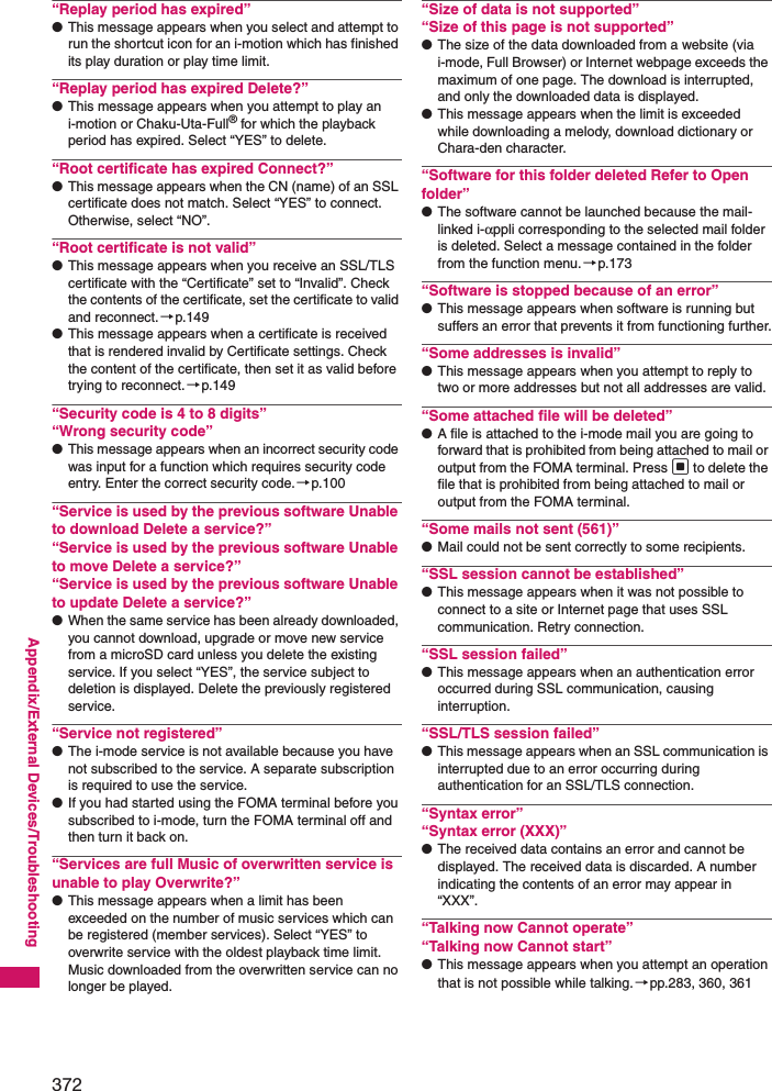372Appendix/External Devices/Troubleshooting“Replay period has expired”●This message appears when you select and attempt to run the shortcut icon for an i-motion which has finished its play duration or play time limit.“Replay period has expired Delete?”●This message appears when you attempt to play an i-motion or Chaku-Uta-Full® for which the playback period has expired. Select “YES” to delete.“Root certificate has expired Connect?”●This message appears when the CN (name) of an SSL certificate does not match. Select “YES” to connect. Otherwise, select “NO”.“Root certificate is not valid”●This message appears when you receive an SSL/TLS certificate with the “Certificate” set to “Invalid”. Check the contents of the certificate, set the certificate to valid and reconnect. →p.149●This message appears when a certificate is received that is rendered invalid by Certificate settings. Check the content of the certificate, then set it as valid before trying to reconnect.→p.149“Security code is 4 to 8 digits”“Wrong security code”●This message appears when an incorrect security code was input for a function which requires security code entry. Enter the correct security code.→p.100“Service is used by the previous software Unable to download Delete a service?”“Service is used by the previous software Unable to move Delete a service?”“Service is used by the previous software Unable to update Delete a service?”●When the same service has been already downloaded, you cannot download, upgrade or move new service from a microSD card unless you delete the existing service. If you select “YES”, the service subject to deletion is displayed. Delete the previously registered service.“Service not registered”●The i-mode service is not available because you have not subscribed to the service. A separate subscription is required to use the service.●If you had started using the FOMA terminal before you subscribed to i-mode, turn the FOMA terminal off and then turn it back on.“Services are full Music of overwritten service is unable to play Overwrite?”●This message appears when a limit has been exceeded on the number of music services which can be registered (member services). Select “YES” to overwrite service with the oldest playback time limit. Music downloaded from the overwritten service can no longer be played.“Size of data is not supported”“Size of this page is not supported”●The size of the data downloaded from a website (via i-mode, Full Browser) or Internet webpage exceeds the maximum of one page. The download is interrupted, and only the downloaded data is displayed.●This message appears when the limit is exceeded while downloading a melody, download dictionary or Chara-den character.“Software for this folder deleted Refer to Open folder”●The software cannot be launched because the mail-linked i-αppli corresponding to the selected mail folder is deleted. Select a message contained in the folder from the function menu.→p.173“Software is stopped because of an error”●This message appears when software is running but suffers an error that prevents it from functioning further.“Some addresses is invalid”●This message appears when you attempt to reply to two or more addresses but not all addresses are valid.“Some attached file will be deleted”●A file is attached to the i-mode mail you are going to forward that is prohibited from being attached to mail or output from the FOMA terminal. Press d to delete the file that is prohibited from being attached to mail or output from the FOMA terminal.“Some mails not sent (561)”●Mail could not be sent correctly to some recipients.“SSL session cannot be established”●This message appears when it was not possible to connect to a site or Internet page that uses SSL communication. Retry connection.“SSL session failed”●This message appears when an authentication error occurred during SSL communication, causing interruption.“SSL/TLS session failed”●This message appears when an SSL communication is interrupted due to an error occurring during authentication for an SSL/TLS connection.“Syntax error”“Syntax error (XXX)”●The received data contains an error and cannot be displayed. The received data is discarded. A number indicating the contents of an error may appear in “XXX”. “Talking now Cannot operate”“Talking now Cannot start”●This message appears when you attempt an operation that is not possible while talking.→pp.283, 360, 361